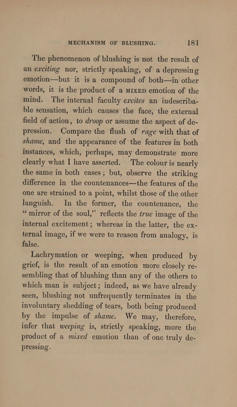 The phenomenon of blushing is not the result of an ewciting nor, strictly speaking, of a depressing emotion—but it is a compound of both—in other words, it is the product of a MIxED emotion of the mind. ‘The internal faculty excites an indescriba- ble sensation, which causes the face, the external field of action, to droop or assume the aspect of de- pression. Compare the flush of rage with that of shame, and the appearance of the features in both instances, which, perhaps, may demonstrate more clearly what I have asserted. The colour is nearly the same in both cases; but, observe the striking difference in the countenances—the features of the one are strained to a point, whilst those of the other languish. In the former, the countenance, the “mirror of the soul,” reflects the érue image of the internal excitement; whereas in the latter, the ex- ternal image, if we were to reason from analogy, is false. Lachrymation or weeping, when produced by orief, is the result of an emotion more closely re- sembling that of blushing than any of the others to which man is subject; indeed, as we have already seen, blushing not unfrequently terminates in the involuntary shedding of tears, both being produced by the impulse of shame. We may, therefore, infer that weeping is, strictly speaking, more the product of a mived emotion than of one truly de- pressing.