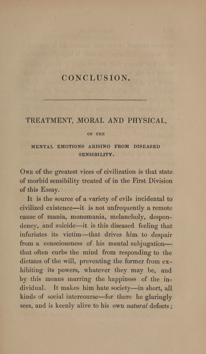CONCLUSION. TREATMENT, MORAL AND PHYSICAL, OF THE MENTAL EMOTIONS ARISING FROM DISEASED SENSIBILITY. Onz of the greatest vices of civilization is that state of morbid sensibility treated of in the First Division of this Essay. It is the source of a variety of evils incidental to civilized existence—it is not unfrequently a remote cause of mania, monomania, melancholy, despon- dency, and suicide—it is this diseased feeling that infuriates its victim—that drives him to despair from a consciousness of his mental subjugation— that often curbs the mind from responding to the dictates of the will, preventing the former from ex- hibiting its powers, whatever they may be, and by this means marring the happiness of the in- dividual. It makes him hate society—in short, all kinds of social intercourse—for there he glaringly sees, and is keenly alive to his own natural defects ;