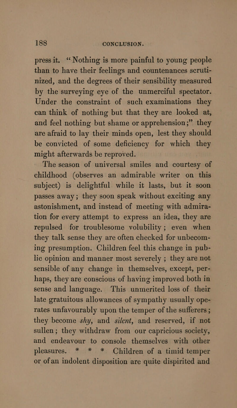 press it. ‘Nothing is more painful to young people than to have their feelings and countenances scruti- nized, and the degrees of their sensibility measured by the surveying eye of the unmerciful spectator. Under the constraint of such examinations they can think of nothing but that they are looked at, and feel nothing but shame or apprehension;” they are afraid to lay their minds open, lest they should be convicted of some deficiency for which they might afterwards be reproved. The season of universal smiles and courtesy of childhood (observes an admirable writer on this subject) is delightful while it lasts, but it soon passes away; they soon speak without exciting any astonishment, and instead of meeting with admira- tion for every attempt to express an idea, they are repulsed for troublesome volubility ; even when they talk sense they are often checked for unbecom- ing presumption. Children feel this change in pub- lic opinion and manner most severely ; they are not sensible of any change in themselves, except, per- haps, they are conscious of having improved both in sense and language. This unmerited loss of their late gratuitous allowances of sympathy usually ope- rates unfavourably upon the temper of the sufferers ; they become shy, and silent, and reserved, if not sullen; they withdraw from our capricious society, and endeavour to console themselves with other pleasures. * * * Children of a timid temper or ofan indolent disposition are quite dispirited and