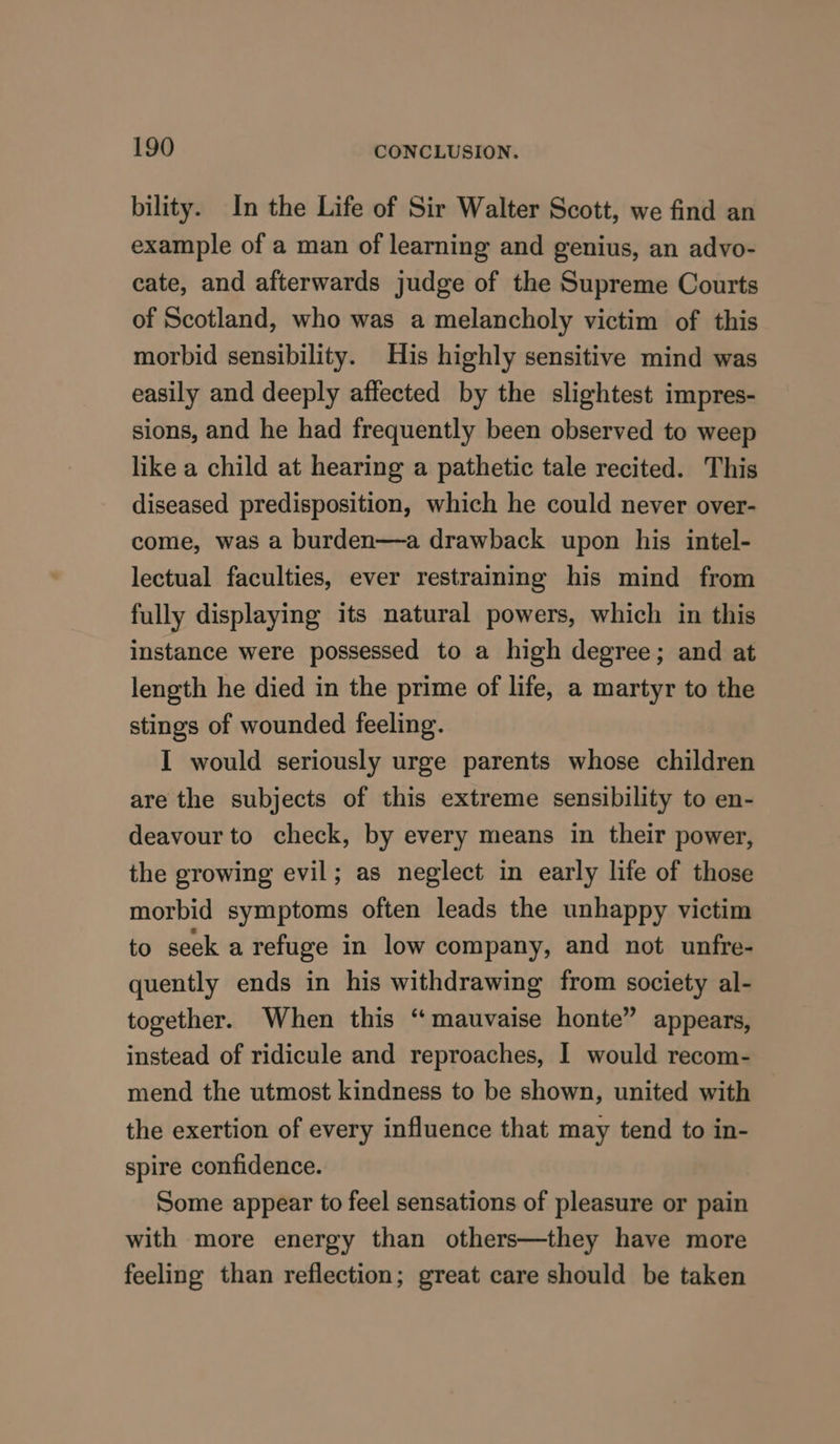bility. In the Life of Sir Walter Scott, we find an example of a man of learning and genius, an advo- cate, and afterwards judge of the Supreme Courts of Scotland, who was a melancholy victim of this morbid sensibility. His highly sensitive mind was easily and deeply affected by the slightest impres- sions, and he had frequently been observed to weep like a child at hearing a pathetic tale recited. This diseased predisposition, which he could never over- come, was a burden—a drawback upon his intel- lectual faculties, ever restraining his mind from fully displaying its natural powers, which in this instance were possessed to a high degree; and at length he died in the prime of life, a martyr to the stings of wounded feeling. I would seriously urge parents whose children are the subjects of this extreme sensibility to en- deavour to check, by every means in their power, the growing evil; as neglect in early life of those morbid symptoms often leads the unhappy victim to seek a refuge in low company, and not unfre- quently ends in his withdrawing from society al- together. When this “mauvaise honte” appears, instead of ridicule and reproaches, I would recom- mend the utmost kindness to be shown, united with the exertion of every influence that may tend to in- spire confidence. Some appear to feel sensations of pleasure or pain with more energy than others—they have more feeling than reflection; great care should be taken