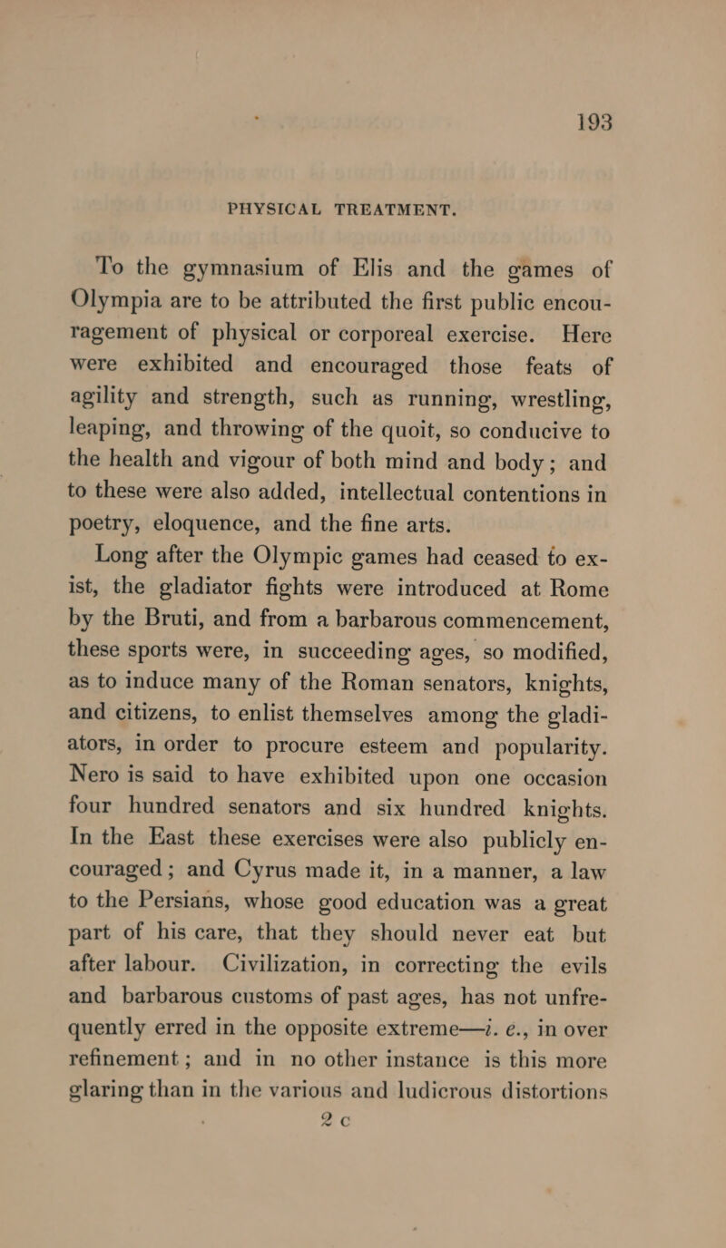 PHYSICAL TREATMENT. To the gymnasium of Elis and the games of Olympia are to be attributed the first public encou- ragement of physical or corporeal exercise. Here were exhibited and encouraged those feats of agility and strength, such as running, wrestling, leaping, and throwing of the quoit, so conducive to the health and vigour of both mind and body; and to these were also added, intellectual contentions in poetry, eloquence, and the fine arts. Long after the Olympic games had ceased to ex- ist, the gladiator fights were introduced at Rome by the Bruti, and from a barbarous commencement, these sports were, in succeeding ages, so modified, as to induce many of the Roman senators, knights, and citizens, to enlist themselves among the gladi- ators, in order to procure esteem and popularity. Nero is said to have exhibited upon one occasion four hundred senators and six hundred knights. In the East these exercises were also publicly en- couraged ; and Cyrus made it, in a manner, a law to the Persians, whose good education was a great part of his care, that they should never eat but after labour. Civilization, in correcting the evils and barbarous customs of past ages, has not unfre- quently erred in the opposite extreme—. é., in over refinement ; and in no other instance is this more glaring than in the various and ludicrous distortions Qc