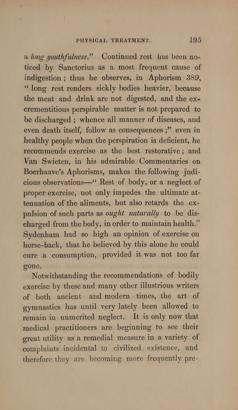 a long youthfulness.” Continued rest has been no- ticed by Sanctorius as a. most frequent cause of indigestion ; thus he observes, in Aphorism 389, “long rest renders sickly bodies heavier, because the meat and drink are not digested, and the ex- crementitious perspirable matter is not prepared to be discharged ; whence all manner of diseases, and even death itself, follow as consequences ;” even in healthy people when the perspiration is deficient, he’ recommends exercise as the best restorative; and Van Swieten; in his admirable Commentaries on Boerhaave’s Aphorisms, makes the following judi- cious observations—‘ Rest of body, or a neglect of proper exercise, not only impedes the ultimate at- tenuation of the aliments, but also retards the ex- pulsion of such parts as ought naturally to be dis- charged from the body, in order to maintain health.” Sydenham had so high an opinion of exercise on horse-back, that he believed by this alone he could cure a consumption, provided it was not too far gone. Notwithstanding the recommendations of bodily exercise by these and many other illustrious writers of both ancient and modern times, the art of gymnastics has until very lately been allowed to remain in unmerited neglect. It is only now that medical practitioners are beginning to see their ereat utility as a remedial measure in a variety of complaints incidental to civilized existence, and therefore they are becoming more frequently pre-