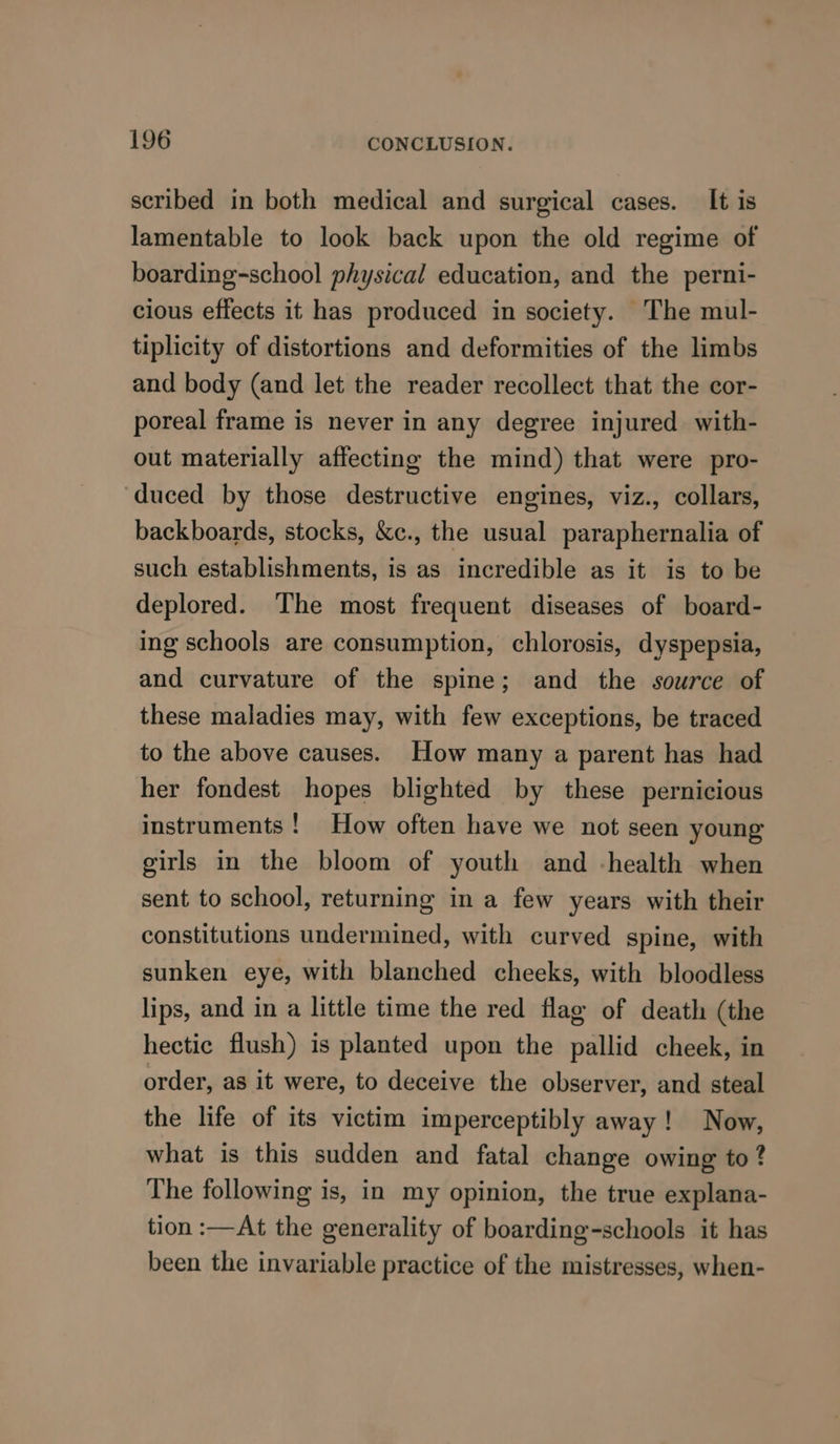 scribed in both medical and surgical cases. It is lamentable to look back upon the old regime of boarding-school physical education, and the perni- cious effects it has produced in society. The mul- tiplicity of distortions and deformities of the limbs and body (and let the reader recollect that the cor- poreal frame is never in any degree injured with- out materially affecting the mind) that were pro- duced by those destructive engines, viz., collars, backboards, stocks, &amp;c., the usual paraphernalia of such establishments, is as incredible as it is to be deplored. The most frequent diseases of board- ing schools are consumption, chlorosis, dyspepsia, and curvature of the spine; and the source of these maladies may, with few exceptions, be traced to the above causes. How many a parent has had her fondest hopes blighted by these pernicious instruments ! How often have we not seen young girls in the bloom of youth and -health when sent to school, returning in a few years with their constitutions undermined, with curved spine, with sunken eye, with blanched cheeks, with bloodless lips, and in a little time the red flag of death (the hectic flush) is planted upon the pallid cheek, in order, as it were, to deceive the observer, and steal the life of its victim imperceptibly away! Now, what is this sudden and fatal change owing to ? The following is, in my opinion, the true explana- tion :—At the generality of boarding-schools it has been the invariable practice of the mistresses, when-