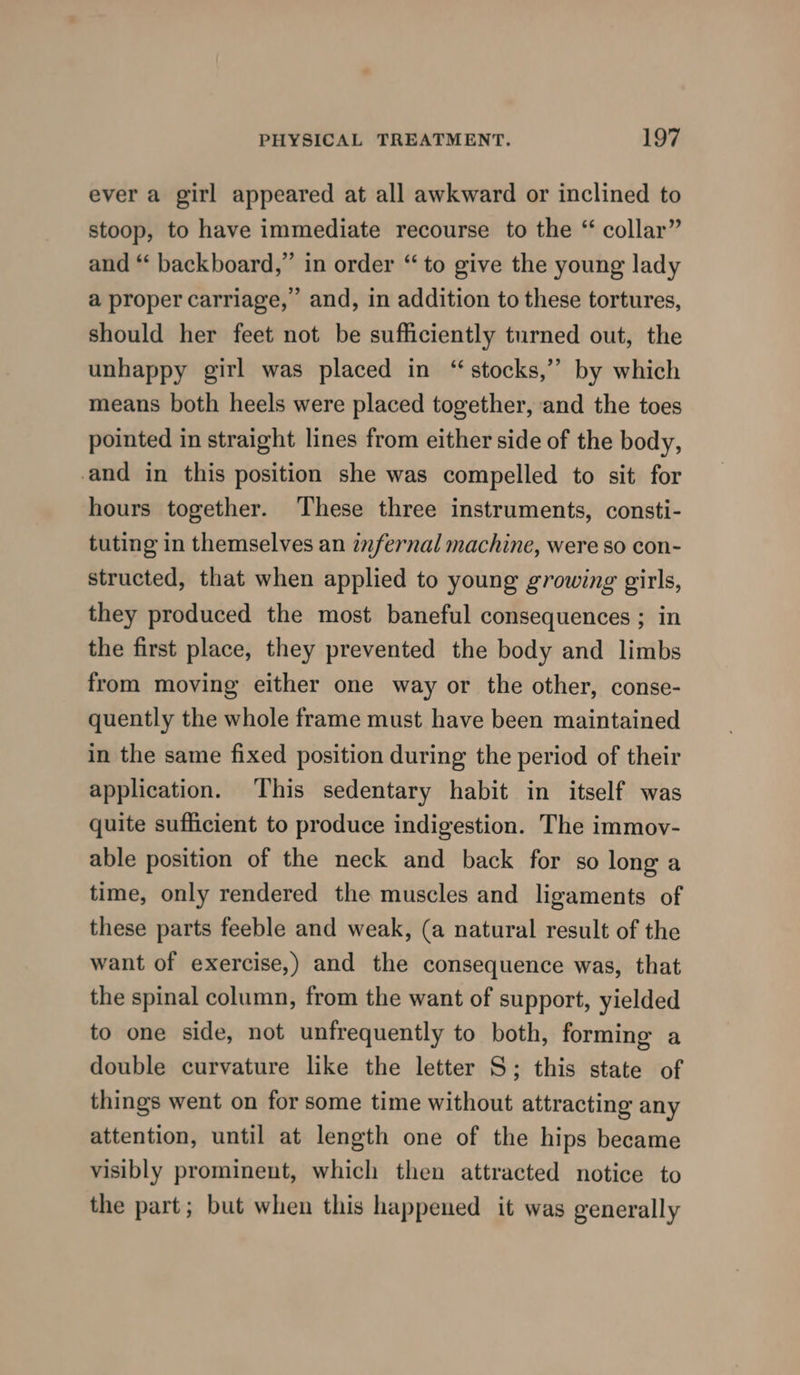 ever a girl appeared at all awkward or inclined to stoop, to have immediate recourse to the “ collar” and “‘ backboard,” in order “ to give the young lady a proper carriage,’ and, in addition to these tortures, should her feet not be sufficiently turned out, the unhappy girl was placed in “stocks,” by which means both heels were placed together, and the toes pointed in straight lines from either side of the body, and in this position she was compelled to sit for hours together. These three instruments, consti- tuting in themselves an infernal machine, were so con- structed, that when applied to young growing girls, they produced the most baneful consequences ; in the first place, they prevented the body and limbs from moving either one way or the other, conse- quently the whole frame must have been maintained in the same fixed position during the period of their application. This sedentary habit in itself was quite sufficient to produce indigestion. The immov- able position of the neck and back for so long a time, only rendered the muscles and ligaments of these parts feeble and weak, (a natural result of the want of exercise,) and the consequence was, that the spinal column, from the want of support, yielded to one side, not unfrequently to both, forming a double curvature like the letter S; this state of things went on for some time without attracting any attention, until at length one of the hips became visibly prominent, which then attracted notice to the part; but when this happened it was generally