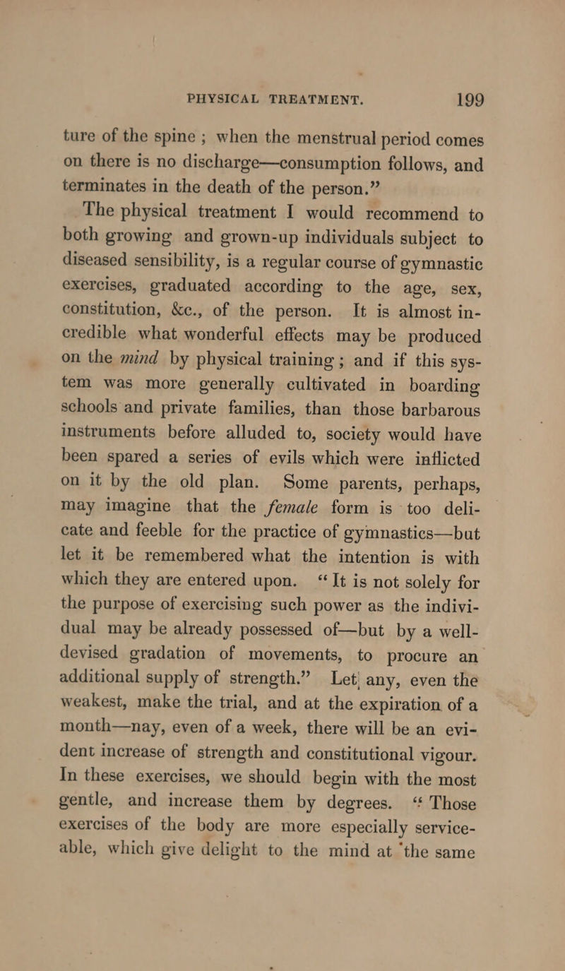 ture of the spine ; when the menstrual period comes on there is no discharge—consumption follows, and terminates in the death of the person.” The physical treatment I would recommend to both growing and grown-up individuals subject to diseased sensibility, is a regular course of gymnastic exercises, graduated according to the age, sex, constitution, &amp;e., of the person. It is almost in- credible what wonderful effects may be produced on the mind by physical training ; and if this sys- tem was more generally cultivated in boarding schools and private families, than those barbarous instruments before alluded to, society would have been spared a series of evils which were inflicted on it by the old plan. Some parents, perhaps, may imagine that the female form is too deli- cate and feeble for the practice of gymnastics—but let it be remembered what the intention is with which they are entered upon. “It is not solely for the purpose of exercising such power as the indivi- dual may be already possessed of—but by a well- devised gradation of movements, to procure an additional supply of strength.” Let any, even the weakest, make the trial, and at the expiration of a month—nay, even of a week, there will be an evi- dent increase of strength and constitutional vigour. In these exercises, we should begin with the most gentle, and increase them by degrees. ‘ Those exercises of the body are more especially service- able, which give delight to the mind at ‘the same