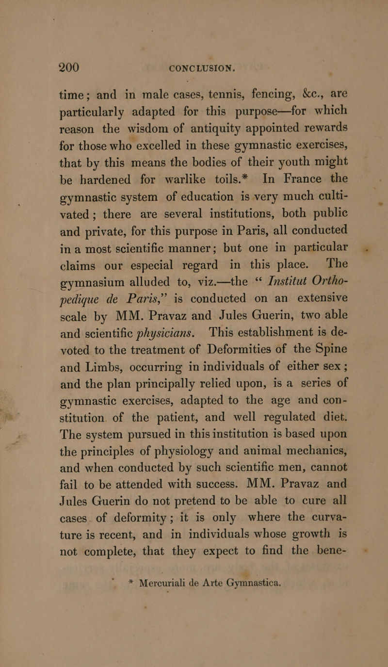 time; and in male cases, tennis, fencing, &amp;c., are particularly adapted for this purpose—for which reason the wisdom of antiquity appointed rewards for those who excelled in these gymnastic exercises, that by this means the bodies of their youth might be hardened for warlike toils.* In France the eymnastic system of education is very much culti- vated; there are several institutions, both public and private, for this purpose in Paris, all conducted in a most scientific manner; but one in particular claims our especial regard in this place. The gymnasium alluded to, vizi—the “ Institut Ortho- wedique de Paris,’ is conducted on an extensive scale by MM. Pravaz and Jules Guerin, two able and scientific physicians. This establishment is de- voted to the treatment of Deformities of the Spine and Limbs, occurring in individuals of either sex ; and the plan principally relied upon, is a series of gymnastic exercises, adapted to the age and con- stitution. of the patient, and well regulated diet. The system pursued in this institution is based upon the principles of physiology and animal mechanics, and when conducted by such scientific men, cannot fail to be attended with success. MM. Pravaz and Jules Guerin do not pretend to be able to cure all cases. of deformity; it is only where the curva- ture is recent, and in individuals whose growth is not complete, that they expect to find the bene- * Mercuriali de Arte Gymnastica,