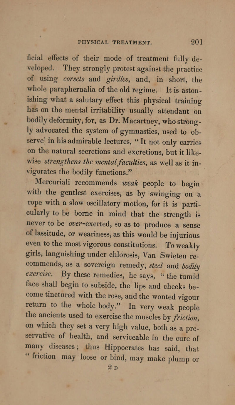 ficial effects of their mode of treatment fully de- veloped. They strongly protest against the practice of using corsets and girdles, and, in short, the whole paraphernalia of the old regime. It is aston- ishing what a salutary effect this physical training has on the mental irritability usually attendant on bodily deformity, for, as Dr. Macartney, who strong- ly advocated the system of gymnastics, used to ob- serve’ in his admirable lectures, “It not only carries on the natural secretions and excretions, but it like- wise strengthens the mental faculties, as well as it in- vigorates the bodily functions.” — a a | Mercuriali recommends weak people to begin with the gentlest exercises, as by swinging on a rope with a slow oscillatory motion, for it is parti- cularly to be borne in mind that the strength is never to be over-exerted, so as to produce a sense of lassitude, or weariness, as this would be injurious even to the most vigorous constitutions. To weakly girls, languishing under chlorosis, Van Swieten re- commends, as a sovereign remedy, steel and bodily ewercise. By these remedies, he says, “ the tumid face shall begin to subside, the lips and cheeks be- come tinctured with the rose, and the wonted vigour return to the whole body.” In very weak people the ancients used to exercise the muscles by friction, on which they set a very high value, both as a pre- servative of health, and serviceable in the cure of many diseases; thus Hippocrates has said, that “friction may loose or bind, may make plump or 2D