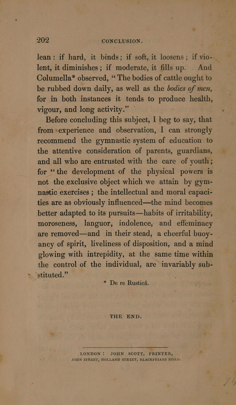 lean: if hard, it binds; if soft, it loosens ; if vio- x lent, it diminishes ; if moderate, it fills up. . And Columella* observed, “ The bodies of cattle ought to be rubbed down daily, as well as the bodies of men, for in both instances it tends to produce health, vigour, and long activity.” Before concluding this subject, I beg to say, that from *experience and observation, I can strongly recommend the gymnastic system of education to the attentive consideration of parents, guardians, and all who are entrusted with the care of youth; for “the development of the physical powers is not the exclusive object which we attain by gym- nastic exercises ; the intellectual and moral capaci- ties are as obviously influenced—the mind becomes better adapted to its pursuits—habits of irritability, moroseness, languor, indolence, and effeminacy are removed—and in their stead, a cheerful buoy- ancy of spirit, liveliness of disposition, and a mind glowing with intrepidity, at the same time within the control of the individual, are invariably sub- ~ “stituted.” * De re Rustica. THE END. LONDON: JOHN SCOTT, PRINTER, - JOHN STREET, HOLLAND STREET, BLACKFRIARS ROAD.