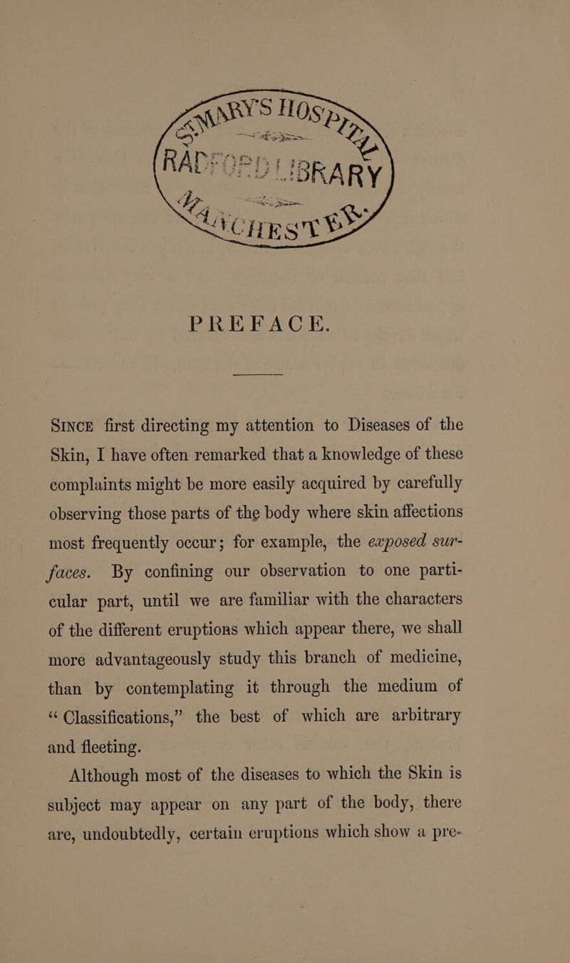 SINcE first directing my attention to Diseases of the Skin, I have often remarked that a knowledge of these complaints might be more easily acquired by carefully observing those parts of the body where skin affections most frequently occur; for example, the exposed sur- faces. By confining our observation to one parti- cular part, until we are familiar with the characters of the different eruptions which appear there, we shall more advantageously study this branch of medicine, than by contemplating it through the medium of ‘‘ Classifications,” the best of which are arbitrary and fleeting. Although most of the diseases to which the Skin is subject may appear on any part of the body, there are, undoubtedly, certain eruptions which show a pre-