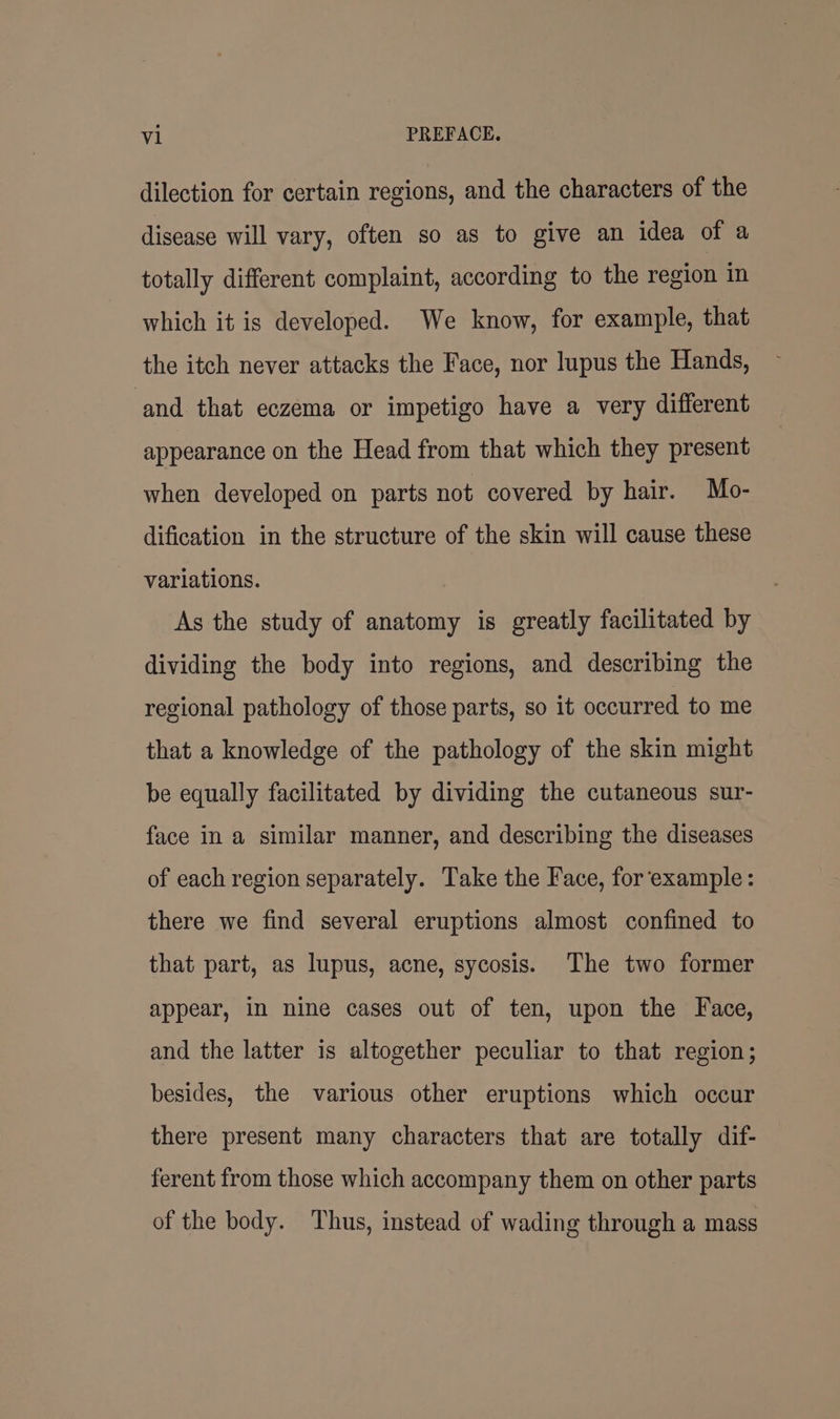 dilection for certain regions, and the characters of the disease will vary, often so as to give an idea of a totally different complaint, according to the region in which it is developed. We know, for example, that the itch never attacks the Face, nor lupus the Hands, ‘and that eczema or impetigo have a very different appearance on the Head from that which they present when developed on parts not covered by hair. Mo- dification in the structure of the skin will cause these variations. As the study of anatomy is greatly facilitated by dividing the body into regions, and describing the regional pathology of those parts, so it occurred to me that a knowledge of the pathology of the skin might be equally facilitated by dividing the cutaneous sur- face in a similar manner, and describing the diseases of each region separately. Take the Face, for ‘example: there we find several eruptions almost confined to that part, as lupus, acne, sycosis. The two former appear, in nine cases out of ten, upon the Face, and the latter is altogether peculiar to that region; besides, the various other eruptions which occur there present many characters that are totally dif- ferent from those which accompany them on other parts of the body. Thus, instead of wading through a mass