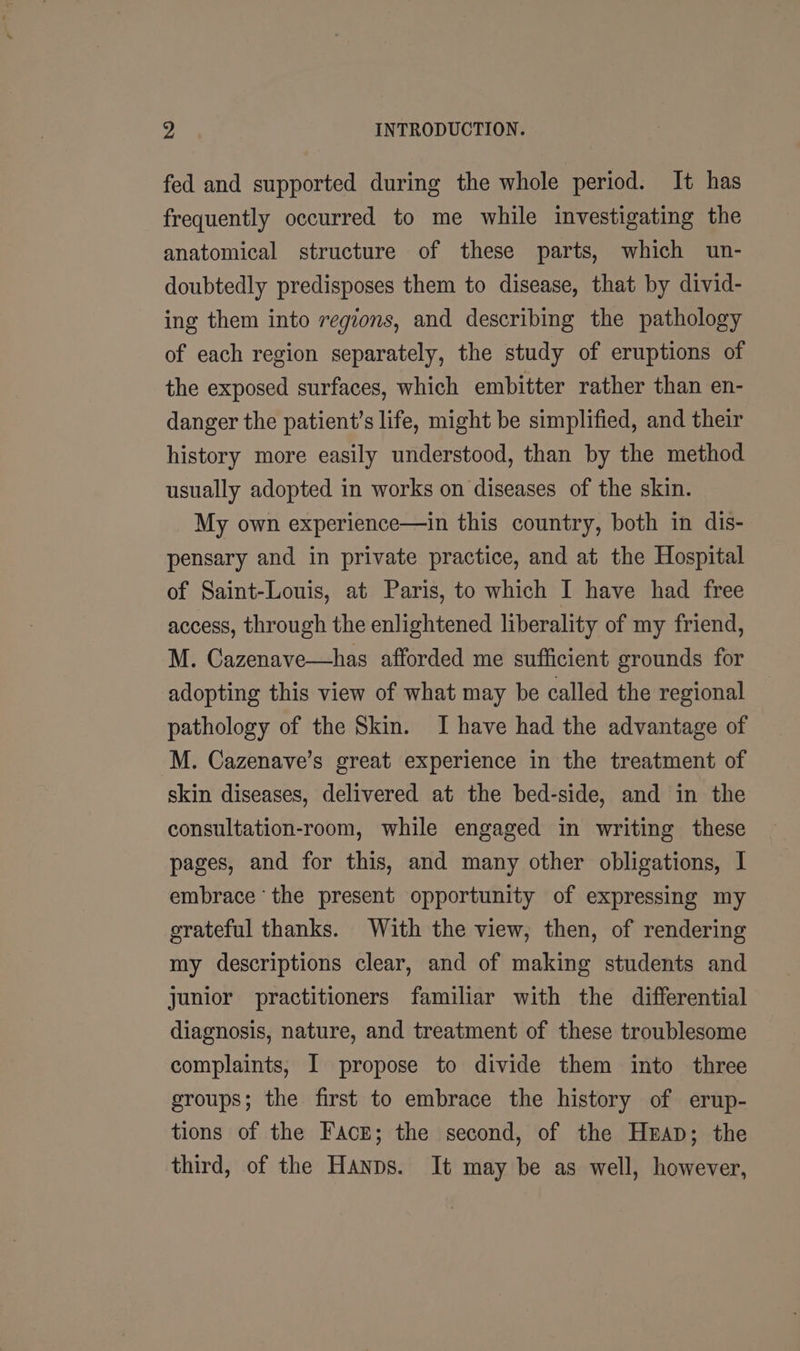 fed and supported during the whole period. It has frequently occurred to me while investigating the anatomical structure of these parts, which un- doubtedly predisposes them to disease, that by divid- ing them into regions, and describing the pathology of each region separately, the study of eruptions of the exposed surfaces, which embitter rather than en- danger the patient’s life, might be simplified, and their history more easily understood, than by the method usually adopted in works on diseases of the skin. My own experience—in this country, both in dis- pensary and in private practice, and at the Hospital of Saint-Louis, at Paris, to which I have had free access, through the enlightened liberality of my friend, M. Cazenave—has afforded me sufficient grounds for adopting this view of what may be called the regional pathology of the Skin. I have had the advantage of M. Cazenave’s great experience in the treatment of skin diseases, delivered at the bed-side, and in the consultation-room, while engaged in writing these pages, and for this, and many other obligations, I embrace ‘the present opportunity of expressing my grateful thanks. With the view, then, of rendering my descriptions clear, and of making students and junior practitioners familiar with the differential diagnosis, nature, and treatment of these troublesome complaints, I propose to divide them into three groups; the first to embrace the history of erup- tions of the Face; the second, of the Heap; the third, of the Hanns. It may be as well, however,
