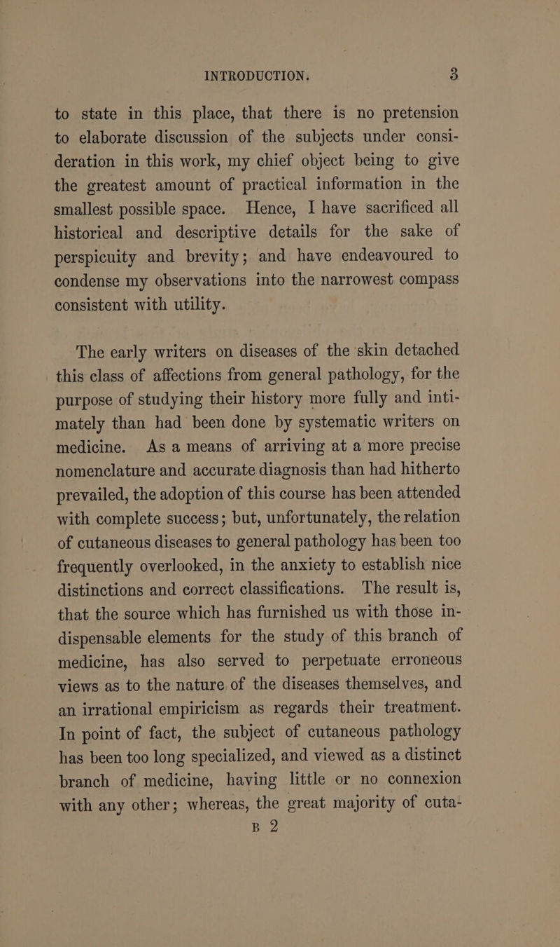 to state in this place, that there is no pretension to elaborate discussion of the subjects under consi- deration in this work, my chief object being to give the greatest amount of practical information in the smallest possible space. Hence, I have sacrificed all historical and descriptive details for the sake of perspicuity and brevity; and have endeavoured to condense my observations into the narrowest compass consistent with utility. The early writers on diseases of the ‘skin detached this class of affections from general pathology, for the purpose of studying their history more fully and inti- mately than had been done by systematic writers on medicine. As a means of arriving at a more precise nomenclature and accurate diagnosis than had hitherto prevailed, the adoption of this course has been attended with complete success; but, unfortunately, the relation of cutaneous diseases to general pathology has been too frequently overlooked, in the anxiety to establish nice distinctions and correct classifications. The result is, that the source which has furnished us with those in- dispensable elements for the study of this branch of medicine, has also served to perpetuate erroneous views as to the nature of the diseases themselves, and an irrational empiricism as regards their treatment. In point of fact, the subject of cutaneous pathology has been too long specialized, and viewed as a distinct branch of medicine, having little or no connexion with any other; whereas, the great majority of cuta- B 2