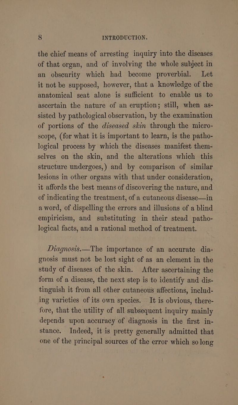 the chief means of arresting inquiry into the diseases of that organ, and of involving the whole subject in an obscurity which had become proverbial. Let it not be supposed, however, that a knowledge of the anatomical seat alone is sufficient to enable us to ascertain the nature of an eruption; still, when as- sisted by pathological observation, by the examination of portions of the diseased skin through the micro- scope, (for what it is important to learn, is the patho- logical process by which the diseases manifest them- selves on the skin, and the alterations which this structure undergoes,) and by comparison of similar lesions in other organs with that under consideration, it affords the best means of discovering the nature, and of indicating the treatment, of a cutaneous disease—in a word, of dispelling the errors and illusions of a blind empiricism, and substituting in their stead patho- logical facts, and a rational method of treatment. Magnosis.—The importance of an accurate dia- gnosis must not be lost sight of as an element in the study of diseases of the skin. After ascertaining the form of a disease, the next step is to identify and dis- tinguish it from all other cutaneous affections, includ- ing varieties of its own species. It is obvious, there- fore, that the utility of all subsequent inquiry mainly depends upon accuracy of diagnosis in the first in- stance. Indeed, it is pretty generally admitted that one of the principal sources of the error which so long