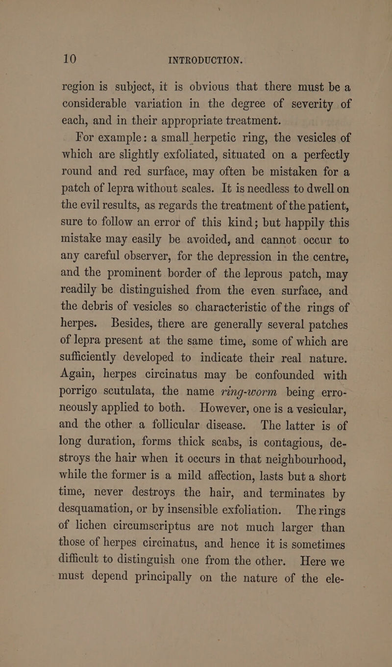 region is subject, it is obvious that there must be a considerable variation in the degree of severity of each, and in their appropriate treatment. For example: a small herpetic ring, the vesicles of which are slightly exfoliated, situated on a perfectly round and red surface, may often be mistaken for a patch of lepra without scales. It is needless to dwell on the evil results, as regards the treatment of the patient, sure to follow an error of this kind; but happily this mistake may easily be avoided, and cannot occur to any careful observer, for the depression in the centre, and the prominent border of the leprous patch, may readily be distinguished from the even surface, and the debris of vesicles so characteristic of the rings of herpes. Besides, there are generally several patches of lepra present at the same time, some of which are sufficiently developed to indicate their real nature. Again, herpes circinatus may be confounded with porrigo scutulata, the name ring-worm being erro- neously applied to both. However, one is a vesicular, and the other a follicular disease. The latter is of long duration, forms thick scabs, is contagious, de- stroys the hair when it occurs in that neighbourhood, while the former is a mild affection, lasts but a short time, never destroys the hair, and terminates by desquamation, or by insensible exfoliation. The rings of lichen circumscriptus are not much larger than those of herpes circinatus, and hence it is sometimes difficult to distinguish one from the other. Here we must depend principally on the nature of the ele-