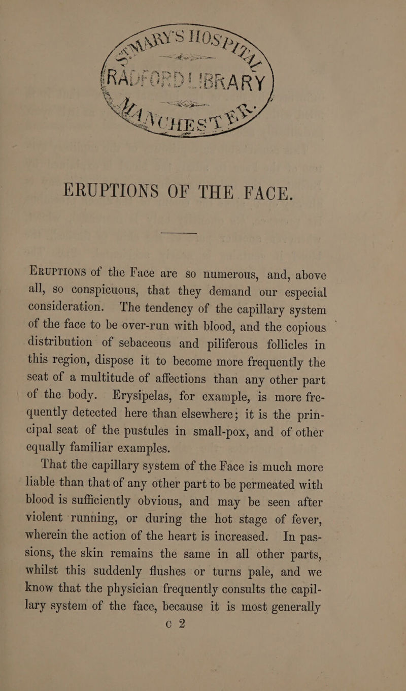 ERUPTIONS OF THE. FACE. ERUPTIONS of the Face are so numerous, and, above all, so conspicuous, that they demand our especial consideration. The tendency of the capillary system of the face to be over-run with blood, and the copious — distribution of sebaceous and piliferous follicles in this region, dispose it to become more frequently the seat of a multitude of affections than any other part of the body. Erysipelas, for example, is more fre- quently detected here than elsewhere; it is the prin- cipal seat of the pustules in small-pox, and of other equally familiar examples. That the capillary system of the Face is much more liable than that of any other part to be permeated with blood is sufficiently obvious, and may be seen after violent running, or during the hot stage of fever, wherein the action of the heart is increased. In pas- sions, the skin remains the same in all other parts, whilst this suddenly flushes or turns pale, and we know that the physician frequently consults the capil- lary system of the face, because it is most generally