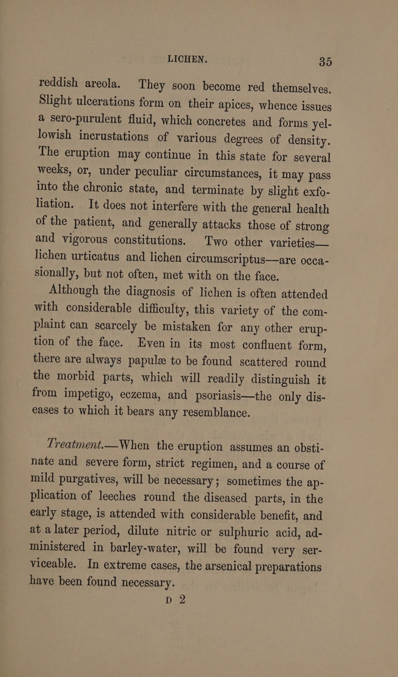 reddish areola. They soon become red themselves. Slight ulcerations form on their apices, whence issues a sero-purulent fluid, which concretes and forms yel- lowish incrustations of various degrees of density. The eruption may continue in this state for several weeks, or, under peculiar circumstances, it may pass into the chronic state, and terminate by slight exfo- liation. It does not interfere with the general health of the patient, and generally attacks those of strong and vigorous constitutions. Two other varieties lichen urticatus and lichen circumscriptus—are occa- sionally, but not often, met with on the face. Although the diagnosis of lichen is often attended with considerable difficulty, this variety of the com- plaint can scarcely be mistaken for any other erup- tion of the face. Even in its most confluent form, there are always papule to be found scattered round the morbid parts, which will readily distinguish it from impetigo, eczema, and psoriasis—the only dis- eases to which it bears any resemblance. Lreatment.—When the eruption assumes an obsti- nate and severe form, strict regimen, and a course of mild purgatives, will be necessary; sometimes the ap- plication of leeches round the diseased parts, in the early stage, is attended with considerable benefit, and at a later period, dilute nitric or sulphuric acid, ad- ministered in barley-water, will be found very ser- viceable. In extreme cases, the arsenical preparations have been found necessary. D2