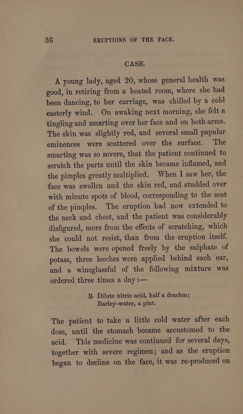 CASE. A young lady, aged 20, whose general health was good, in retiring from a heated room, where she had been dancing, to her carriage, was chilled by a cold easterly wind. On awaking next morning, she felt a tingling and smarting over her face and on both arms. The skin was slightly red, and several small papular eminences were scattered over the surface. The smarting was so severe, that the patient continued to scratch the parts until the skin became inflamed, and the pimples greatly multiplied. When I saw her, the face was swollen and the skin red, and studded over with minute spots of blood, corresponding to the seat of the pimples. The eruption had now extended to the neck and chest, and the patient was considerably disfigured, more from the effects of scratching, which she could not resist, than from the eruption itself. The bowels were opened freely by the sulphate of potass, three leeches were applied behind each ear, and a wineglassful of the following mixture was ordered three times a day :— Rk Dilute nitric acid, half a drachm; Barley-water, a pint. The patient to take a little cold water after each dose, until the stomach became accustomed to the acid. This medicine was continued for several days, together with severe regimen; and as the eruption began to decline on the face, it was re-produced on