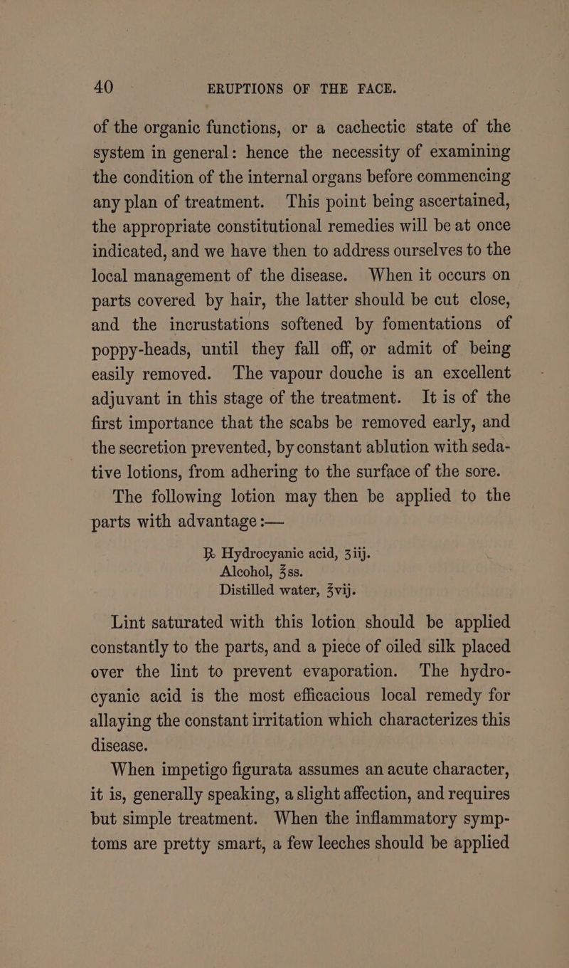 of the organic functions, or a cachectic state of the system in general: hence the necessity of examining the condition of the internal organs before commencing any plan of treatment. This point being ascertained, the appropriate constitutional remedies will be at once indicated, and we have then to address ourselves to the local management of the disease. When it occurs on parts covered by hair, the latter should be cut close, and the incrustations softened by fomentations of poppy-heads, until they fall off, or admit of being easily removed. ‘The vapour douche is an excellent adjuvant in this stage of the treatment. It is of the first importance that the scabs be removed early, and the secretion prevented, by constant ablution with seda- tive lotions, from adhering to the surface of the sore. The following lotion may then be applied to the parts with advantage :— R Hydrocyanic acid, 3iij. Alcohol, 3ss. Distilled water, 4vij. Lint saturated with this lotion should be applied constantly to the parts, and a piece of oiled silk placed over the lint to prevent evaporation. The hydro- cyanic acid is the most efficacious local remedy for allaying the constant irritation which characterizes this disease. When impetigo figurata assumes an acute character, it is, generally speaking, a slight affection, and requires but simple treatment. When the inflammatory symp- toms are pretty smart, a few leeches should be applied