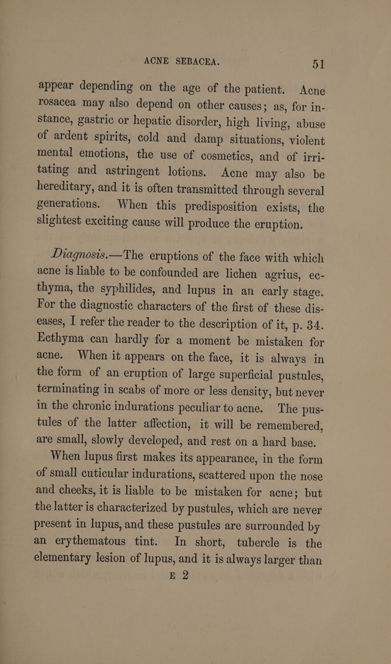 appear depending on the age of the patient. Acne rosacea may also depend on other causes; as, for in- stance, gastric or hepatic disorder, high living, abuse of ardent spirits, cold and damp situations, violent mental emotions, the use of cosmetics, and of irri- tating and astringent lotions. Acne may also be hereditary, and it is often transmitted through several generations. When this predisposition exists, the slightest exciting cause will produce the eruption. Diagnosis.—The eruptions of the face with which acne is liable to be confounded are lichen agrius, ec- thyma, the syphilides, and lupus in an early stage. For the diagnostic characters of the first of these dis- eases, I refer the reader to the description of it, p. 34. Ecthyma can hardly for a moment be mistaken for acne. When it appears on the face, it is always in the form of an eruption of large superficial pustules, terminating in scabs of more or less density, but never in the chronic indurations peculiar to acne. The pus- tules of the latter affection, it will be remembered, are small, slowly developed, and rest on a hard base. When lupus first makes its appearance, in the form of small cuticular indurations, scattered upon the nose and cheeks, it is liable to be mistaken for acne; but the latter is characterized by pustules, which are never present in lupus, and these pustules are surrounded by an erythematous tint. In short, tubercle is the elementary lesion of lupus, and it is always larger than E 2