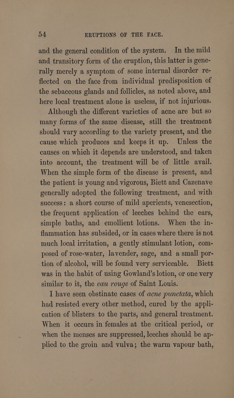 and the general condition of the system. In the mild and transitory form of the eruption, this latter is gene- rally merely a symptom of some internal disorder re- flected on the face from individual predisposition of the sebaceous glands and follicles, as noted above, and here local treatment alone is useless, if not injurious. Although the different varieties of acne are but so many forms of the same disease, still the treatment should vary according to the variety present, and the cause which produces and keeps it up. Unless the causes on which it depends are understood, and taken into account, the treatment will be of little avail. When the simple form of the disease is present, and the patient is young and vigorous, Biett and Cazenave generally adopted the following treatment, and with success: a short course of mild aperients, venesection, the frequent application of leeches behind the ears, simple baths, and emollient lotions. When the in- flammation has subsided, or in cases where there is not much local irritation, a gently stimulant lotion, com- posed of rose-water, lavender, sage, and a small por- tion of alcohol, will be found very serviceable. Buiett was in the habit of using Gowland’s lotion, or one very similar to it, the eau rouge of Saint Louis. I have seen obstinate cases of acne punctata, which had resisted every other method, cured by the appli- cation of blisters to the parts, and general treatment. When it occurs in females at the critical period, or when the menses are suppressed, leeches should be ap- plied to the groin and vulva; the warm vapour bath,