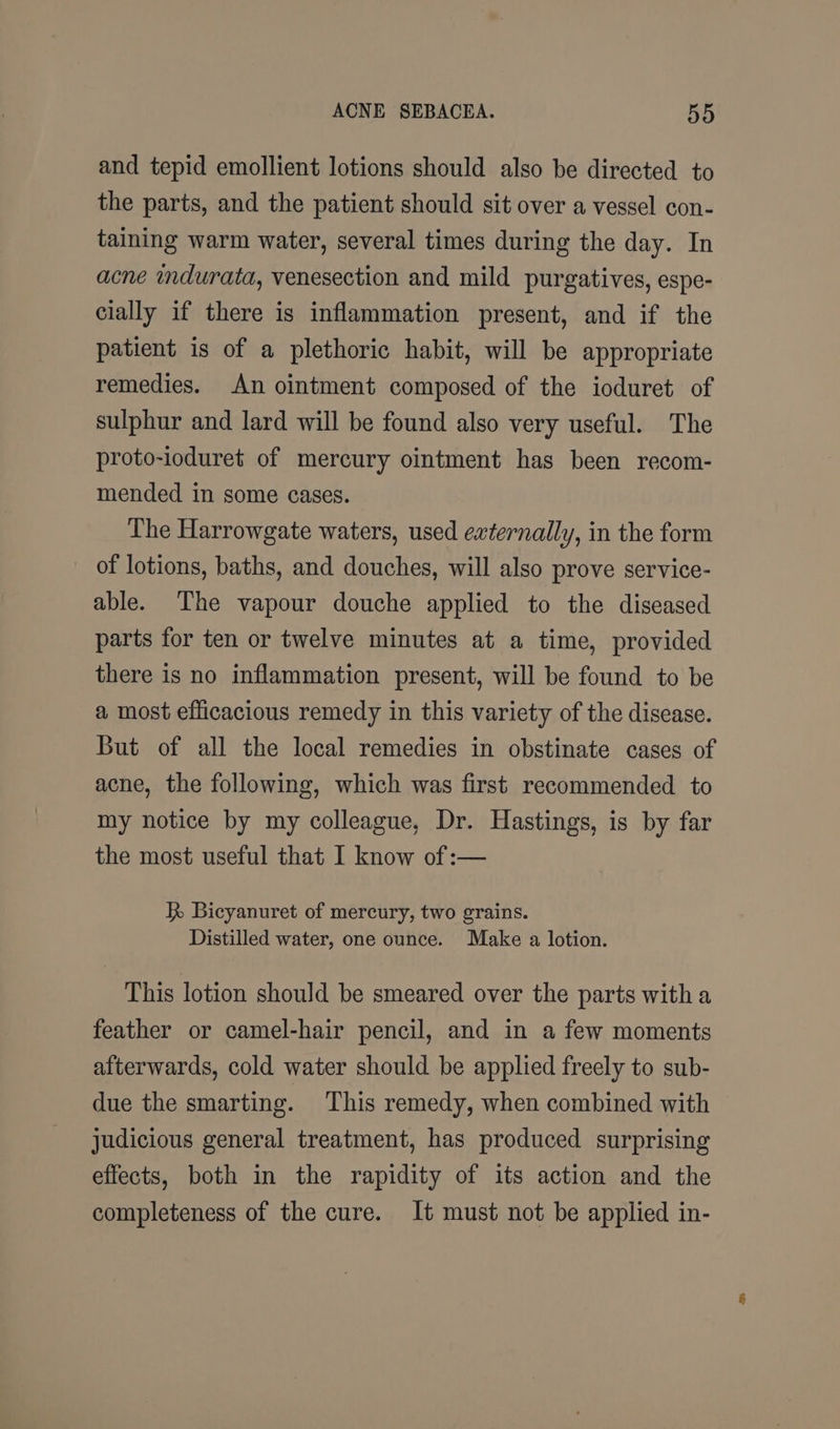 and tepid emollient lotions should also be directed to the parts, and the patient should sit over a vessel con- taining warm water, several times during the day. In acne indurata, venesection and mild purgatives, espe- cially if there is inflammation present, and if the patient is of a plethoric habit, will be appropriate remedies. An ointment composed of the ioduret of sulphur and lard will be found also very useful. The proto-ioduret of mercury ointment has been recom- mended in some cases. The Harrowgate waters, used externally, in the form of lotions, baths, and douches, will also prove service- able. The vapour douche applied to the diseased parts for ten or twelve minutes at a time, provided there is no inflammation present, will be found to be a most efficacious remedy in this variety of the disease. But of all the local remedies in obstinate cases of acne, the following, which was first recommended to my notice by my colleague, Dr. Hastings, is by far the most useful that I know of:— i Bicyanuret of mercury, two grains. Distilled water, one ounce. Make a lotion. This lotion should be smeared over the parts witha feather or camel-hair pencil, and in a few moments afterwards, cold water should be applied freely to sub- due the smarting. This remedy, when combined with judicious general treatment, has produced surprising effects, both in the rapidity of its action and the completeness of the cure. It must not be applied in-