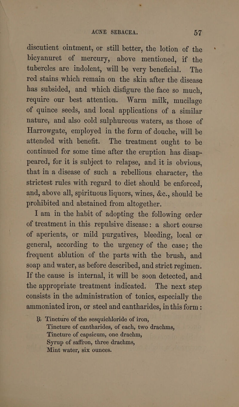 discutient ointment, or still better, the lotion of the bicyanuret of mercury, above mentioned, if the tubercles are indolent, will be very beneficial. The red stains which remain on the skin after the disease has subsided, and which disfigure the face so much, require our best attention. Warm milk, mucilage of quince seeds, and local applications of a similar nature, and also cold sulphureous waters, as those of Harrowgate, employed in the form of douche, will be attended with benefit. The treatment ought to be continued for some time after the eruption has disap- peared, for it is subject to relapse, and it is obvious, that in a disease of such a rebellious character, the strictest rules with regard to diet should be enforced, and, above all, spirituous liquors, wines, &amp;c., should be prohibited and abstained from altogether. I am in the habit of adopting the following order of treatment in this repulsive disease: a short course of aperients, or mild purgatives, bleeding, local or general, according to the urgency of the case; the frequent ablution of the parts with the brush, and soap and water, as before described, and strict regimen. If the cause is internal, it will be soon detected, and the appropriate treatment indicated. The next step consists in the administration of tonics, especially the ammoniated iron, or steel and cantharides, in this form : R Tincture of the sesquichloride of iron, Tincture of cantharides, of each, two drachms, Tincture of capsicum, one drachm, Syrup of saffron, three drachms, Mint water, six ounces.