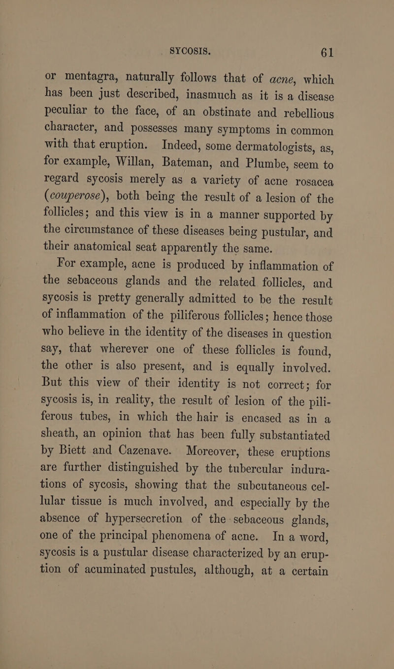 or mentagra, naturally follows that of acne, which has been just described, inasmuch as it ig a disease peculiar to the face, of an obstinate and rebellious character, and possesses many symptoms in common with that eruption. Indeed, some dermatologists, as, for example, Willan, Bateman, and Plumbe, seem to regard sycosis merely as a variety of acne rosacea (couperose), both being the result of a lesion of the follicles; and this view is in a manner supported by the circumstance of these diseases being pustular, and their anatomical seat apparently the same. For example, acne is produced by inflammation of the sebaceous glands and the related follicles, and sycosis is pretty generally admitted to be the result of inflammation of the piliferous follicles; hence those who believe in the identity of the diseases in question say, that wherever one of these follicles is found, the other is also present, and is equally involved. But this view of their identity is not correct; for sycosis is, in reality, the result of lesion of the pili- ferous tubes, in which the hair is encased as in a sheath, an opinion that has been fully substantiated by Biett and Cazenave. Moreover, these eruptions are further distinguished by the tubercular indura- tions of sycosis, showing that the subcutaneous cel- lular tissue is much involved, and especially by the absence of hypersecretion of the sebaceous glands, one of the principal phenomena of acne. In a word, sycosis is a pustular disease characterized by an erup- tion of acuminated pustules, although, at a certain