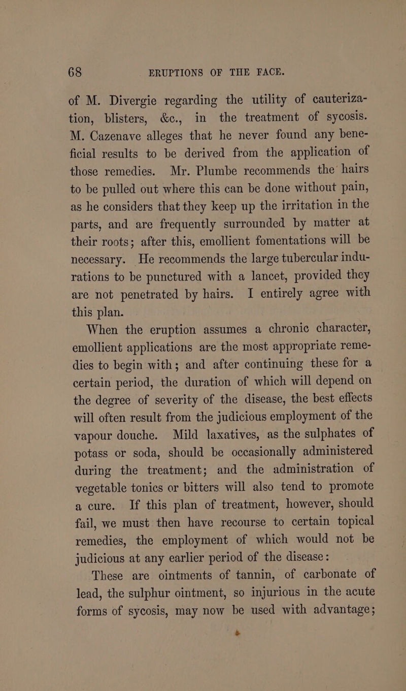 of M. Divergie regarding the utility of cauteriza- tion, blisters, &amp;c., in the treatment of sycosis. M. Cazenave alleges that he never found any bene- ficial results to be derived from the application of those remedies. Mr. Plumbe recommends the’ hairs to be pulled out where this can be done without pain, as he considers that they keep up the irritation in the parts, and are frequently surrounded by matter at their roots; after this, emollient fomentations will be necessary. He recommends the large tubercular indu- rations to be punctured with a lancet, provided they are not penetrated by hairs. I entirely agree with this plan. When the eruption assumes a chronic character, emollient applications are the most appropriate reme- dies to begin with; and after continuing these for a certain period, the duration of which will depend on the degree of severity of the disease, the best effects will often result from the judicious employment of the vapour douche. Mild laxatives, as the sulphates of potass or soda, should be occasionally administered during the treatment; and the administration of vegetable tonics or bitters will also tend to promote a cure. If this plan of treatment, however, should fail, we must then have recourse to certain topical remedies, the employment of which would not be judicious at any earlier period of the disease: These are ointments of tannin, of carbonate of lead, the sulphur ointment, so injurious in the acute forms of sycosis, may now be used with advantage; &amp;