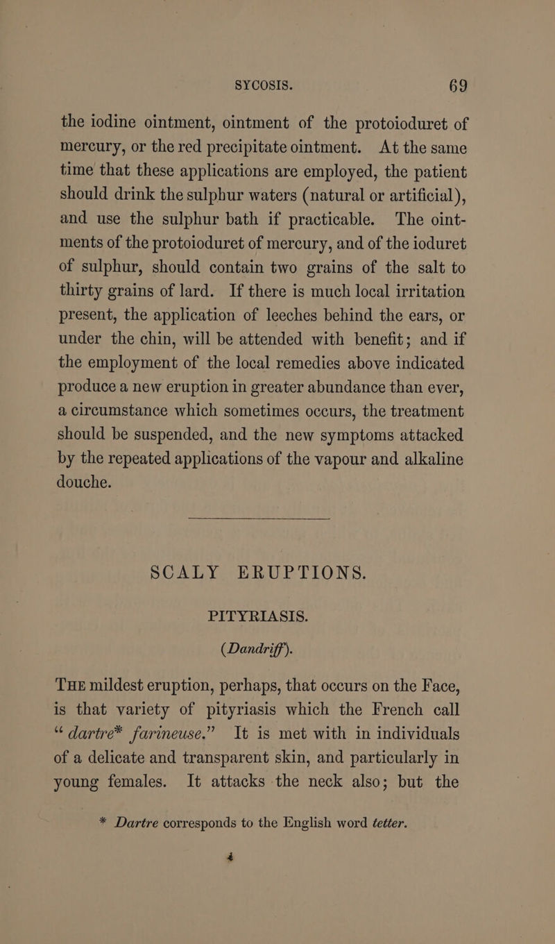 the iodine ointment, ointment of the protoioduret of mercury, or the red precipitate ointment. At the same time that these applications are employed, the patient should drink the sulphur waters (natural or artificial), and use the sulphur bath if practicable. The oint- ments of the protoioduret of mercury, and of the ioduret of sulphur, should contain two grains of the salt to thirty grains of lard. If there is much local irritation present, the application of leeches behind the ears, or under the chin, will be attended with benefit; and if the employment of the local remedies above indicated produce a new eruption in greater abundance than ever, a circumstance which sometimes occurs, the treatment should be suspended, and the new symptoms attacked by the repeated applications of the vapour and alkaline douche. SCALY ERUPTIONS. PITYRIASIS. (Dandriff’). THE mildest eruption, perhaps, that occurs on the Face, is that variety of pityriasis which the French call “ dartre™ farineuse.” It is met with in individuals of a delicate and transparent skin, and particularly in young females. It attacks the neck also; but the * Dartre corresponds to the English word éetter. 4