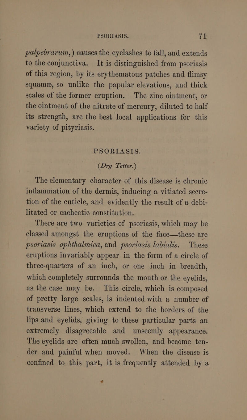 palpebrarum, ) causes the eyelashes to fall, and extends to the conjunctiva. It is distinguished from psoriasis of this region, by its erythematous patches and flimsy squame, so unlike the papular elevations, and thick scales of the former eruption. The zinc ointment, or the ointment of the nitrate of mercury, diluted to half its strength, are the best local applications for this variety of pityriasis. PSORIASIS. (Dry Tetter.) The elementary character of this disease is chronic inflammation of the dermis, inducing a vitiated secre- tion of the cuticle, and evidently the result of a debi- litated or cachectic constitution. There are two varieties of psoriasis, which may be classed amongst the eruptions of the face—these are psoriasis ophthalmica, and psoriasis labialis. These eruptions invariably appear in the form of a circle of three-quarters of an inch, or one inch in breadth, which completely surrounds the mouth or the eyelids, as the case may be. This circle, which is composed of pretty large scales, is indented with a number of transverse lines, which extend to the borders of the lips and eyelids, giving to these particular parts an extremely disagreeable and unseemly appearance. The eyelids are often much swollen, and become ten- der and painful when moved. When the disease is confined to this part, it is frequently attended by a ¢