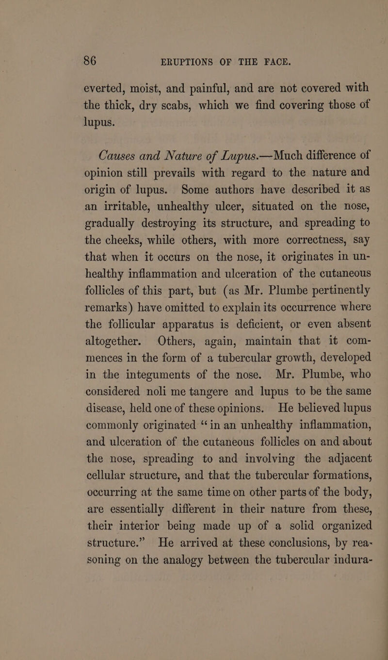 everted, moist, and painful, and are not covered with the thick, dry scabs, which we find covering those of lupus. Causes and Nature of Lupus.—Much difference of opinion still prevails with regard to the nature and origin of lupus. Some authors have described it as an irritable, unhealthy ulcer, situated on the nose, gradually destroying its structure, and spreading to the cheeks, while others, with more correctness, say that when it occurs on the nose, it originates in un- healthy inflammation and ulceration of the cutaneous follicles of this part, but (as Mr. Plumbe pertinently remarks) have omitted to explain its occurrence where the follicular apparatus is deficient, or even absent altogether. Others, again, maintain that it com- mences in the form of a tubercular growth, developed in the integuments of the nose. Mr. Plumbe, who considered noli me tangere and lupus to be the same disease, held one of these opinions. He believed lupus commonly originated “‘in an unhealthy inflammation, and ulceration of the cutaneous follicles on and about the nose, spreading to and involving the adjacent cellular structure, and that the tubercular formations, occurring at the same time on other parts of the body, are essentially different in their nature from these, their interior being made up of a solid organized structure.” He arrived at these conclusions, by rea- soning on the analogy between the tubercular indura-