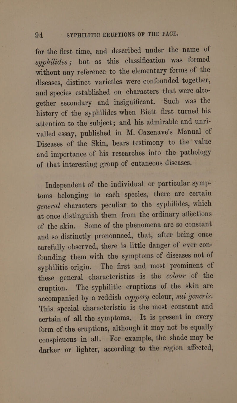 for the first time, and described under the name of syphilides ; but as this classification was formed without any reference to the elementary forms of the diseases, distinct varieties were confounded together, and species established on characters that were alto- gether secondary and insignificant. Such was the history of the syphilides when Biett first turned his attention to the subject; and his admirable and unri- valled essay, published in M. Cazenave’s Manual of Diseases of the Skin, bears testimony to the value and importance of his researches into the pathology of that interesting group of cutaneous diseases. — | Independent of the individual or particular symp- toms belonging to each species, there are certain general characters peculiar to the syphilides, which at once distinguish them from the ordinary affections of the skin. Some of the phenomena are so constant and so distinctly pronounced, that, after being once carefully observed, there is little danger of ever con- founding them with the symptoms of diseases not of syphilitic origin. The first and most prominent of these general characteristics is the colour of the eruption. The syphilitic eruptions of the skin are accompanied by a reddish coppery colour, sur generis. This special characteristic is the most constant and certain of all the symptoms. It is present in every form of the eruptions, although it may not be equally conspicuous in all. For example, the shade may be darker or lighter, according to the region affected,