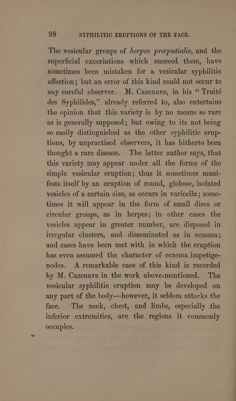 The vesicular groups of herpes preputialis, and the superficial excoriations which succeed them, have sometimes been mistaken for a vesicular syphilitic affection; but an error of this kind could not occur to any careful observer. M. Cazenave, in his “‘ Traité des Syphilides,” already referred to, also entertains the opinion that this variety is by no means so rare as is generally supposed; but owing to its not being so easily distinguished as the other syphilitic erup- tions, by unpractised observers, it has hitherto been thought a rare disease. The latter author says, that this variety may appear under all the forms of the simple vesicular eruption; thus it sometimes mani- fests itself by an eruption of round, globose, isolated vesicles of a certain size, as occurs in varicella; some- times it will appear in the form of small discs or circular groups, aS in herpes; in other cases the vesicles appear in greater number, are disposed in irregular clusters, and disseminated as in eczema; and cases have been met with in which the eruption has even assumed the character of eczema impetige- nodes. A remarkable case of this kind is recorded by M. Cazenave in the work above-mentioned. The vesicular syphilitic eruption may be developed on any part of the body—however, it seldom attacks the face. The neck, chest, and limbs, especially the inferior extremities, are the regions it commonly occuples.