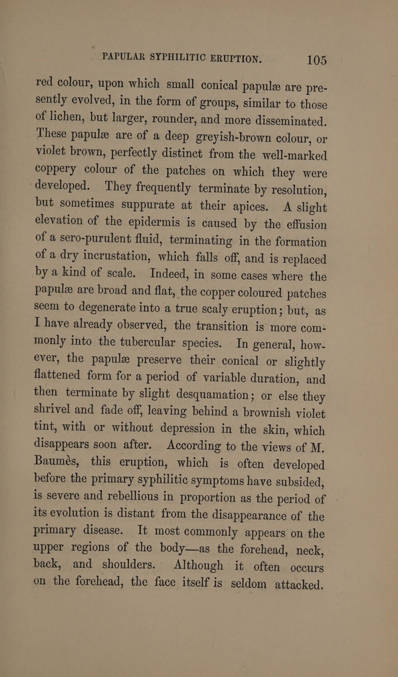 red colour, upon which small conical papule are pre- sently evolved, in the form of groups, similar to those of lichen, but larger, rounder, and more disseminated. These papule are of a deep greyish-brown colour, or violet brown, perfectly distinct from the well-marked coppery colour of the patches on which they were developed. They frequently terminate by resolution, but sometimes suppurate at their apices. A slight elevation of the epidermis is caused by the effusion of a sero-purulent fluid, terminating in the formation of a dry incrustation, which falls off, and is replaced by a kind of scale. Indeed, in some cases where the papule are broad and flat, the copper coloured patches seem to degenerate into a true scaly eruption; but, as I have already observed, the transition is more com- monly into the tubercular species. In general, how- ever, the papule preserve their conical or slightly flattened form for a period of variable duration, and then terminate by slight desquamation; or else they shrivel and fade off, leaving behind a brownish violet tint, with or without depression in the skin, which disappears soon after. According to the views of M. Baumés, this eruption, which is often developed before the primary syphilitic symptoms have subsided, is severe and rebellious in proportion as the period of its evolution is distant from the disappearance of the primary disease. It most commonly appears on the upper regions of the body—as the forehead, neck, back, and shoulders. Although it often occurs on the forehead, the face itself is seldom attacked,