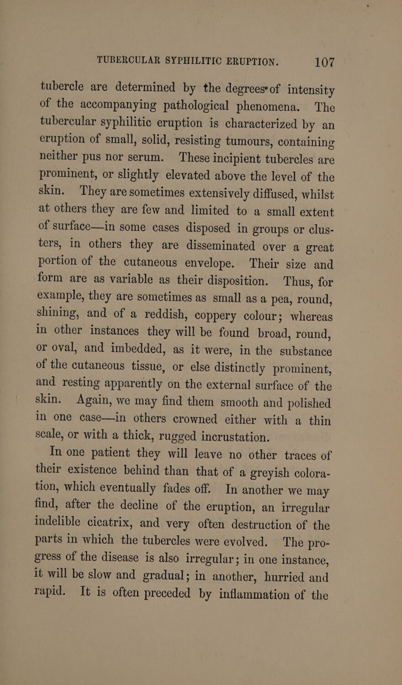 tubercle are determined by the degrees of intensity of the accompanying pathological phenomena. The tubercular syphilitic eruption is characterized by an eruption of small, solid, resisting tumours, containing neither pus nor serum. These incipient tubercles are prominent, or slightly elevated above the level of the skin. They are sometimes extensively diffused, whilst at others they are few and limited to a small extent of surface—in some cases disposed in groups or clus- ters, in others they are disseminated over a great portion of the cutaneous envelope. Their size and form are as variable as their disposition. Thus, for example, they are sometimes as small as a pea, round, shining, and of a reddish, coppery colour; whereas in other instances they will be found broad, round, or oval, and imbedded, as it were, in the substance of the cutaneous tissue, or else distinctly prominent, and resting apparently on the external surface of the skin. Again, we may find them smooth and polished in one case—in others crowned either with a thin scale, or with a thick, rugged incrustation. In one patient they will leave no other traces of their existence behind than that of a greyish colora- tion, which eventually fades off. In another we may find, after the decline of the eruption, an irregular indelible cicatrix, and very often destruction of the parts in which the tubercles were evolved. The pro- gress of the disease is also irregular; in one instance, it will be slow and gradual; in another, hurried and rapid. It is often preceded by inflammation of the