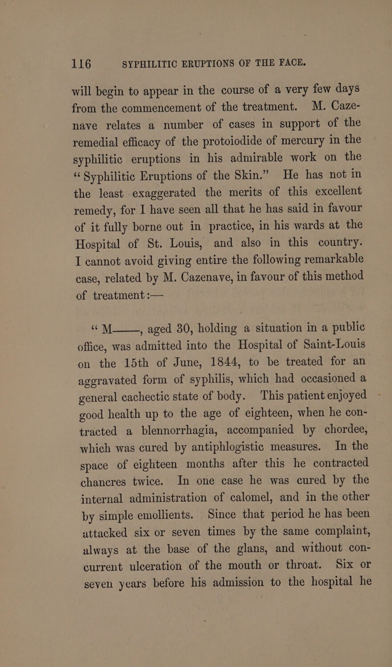 will begin to appear in the course of a very few days from the commencement of the treatment. M. Caze- nave relates a number of cases in support of the remedial efficacy of the protoiodide of mercury in the syphilitic eruptions in his admirable work on the “ Syphilitic Eruptions of the Skin.” He has not in the least exaggerated the merits of this excellent remedy, for I have seen all that he has said in favour of it fully borne out in practice, in his wards at the Hospital of St. Louis, and also in this country. I cannot avoid giving entire the following remarkable case, related by M. Cazenave, in favour of this method of treatment :— eM , aged 30, holding a situation in a public office, was admitted into the Hospital of Saint-Louis on the 15th of June, 1844, to be treated for an aggravated form of syphilis, which had occasioned a general cachectic state of body. This patient enjoyed good health up to the age of eighteen, when he con- tracted a blennorrhagia, accompanied by chordee, which was cured by antiphlogistic measures. In the space of eighteen months after this he contracted chancres twice. In one case he was cured by the internal administration of calomel, and in the other by simple emollients. Since that period he has been attacked six or seven times by the same complaint, always at the base of the glans, and without con- current ulceration of the mouth or throat. Six or seven years before his admission to the hospital he