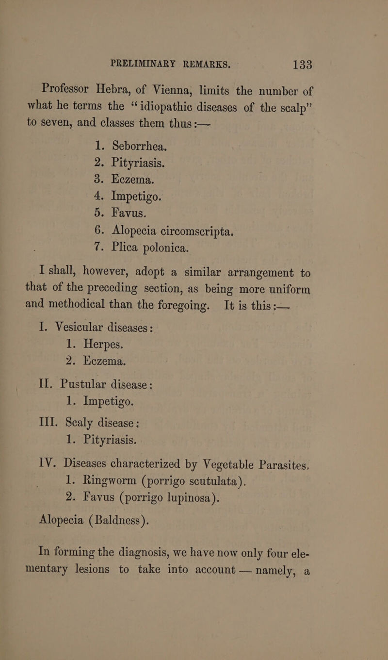 Professor Hebra, of Vienna, limits the number of what he terms the “idiopathic diseases of the scalp” to seven, and classes them thus :— . Seborrhea. . Pityriasis. Eczema. . Impetigo. Favus. . Alopecia circomscripta. . Plica polonica. NO OOH © Do em I shall, however, adopt a similar arrangement to that of the preceding section, as being more uniform and methodical than the foregoing. It is this :;— I. Vesicular diseases: 1. Herpes. 2. Eczema. IL. Pustular disease ; 1. Impetigo. III. Scaly disease : 1. Pityriasis. IV. Diseases characterized by Vegetable Parasites, 1. Ringworm (porrigo scutulata), 2. Favus (porrigo lupinosa). Alopecia (Baldness). In forming the diagnosis, we have now only four ele- mentary lesions to take into account — namely, a