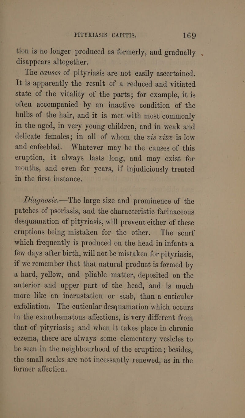 tion is no longer produced as formerly, and gradually disappears altogether. The causes of pityriasis are not easily ascertained. It is apparently the result of a reduced and vitiated state of the vitality of the parts; for example, it is often accompanied by an inactive condition of the bulbs of the hair, and it is met with most commonly in the aged, in very young children, and in weak and delicate females; in all of whom the wis vite is low and enfeebled. Whatever may be the causes of this eruption, it always lasts long, and may exist for months, and even for years, if injudiciously treated in the first instance. Diagnosis.—The large size and prominence of the patches of psoriasis, and the characteristic farinaceous desquamation of pityriasis, will prevent either of these eruptions being mistaken for the other. The scurf which frequently is produced on the head in infants a few days after birth, will not be mistaken for pityriasis, if we remember that that natural product is formed by a hard, yellow, and pliable matter, deposited on the anterior and upper part of the head, and is much more like an incrustation or scab, than a cuticular exfoliation. The cuticular desquamation which occurs in the exanthematous affections, is very different from that of pityriasis; and when it takes place in chronic eczema, there are always some elementary vesicles to be seen in the neighbourhood of the eruption; besides, the small scales are not incessantly: renewed, as in the former affection.