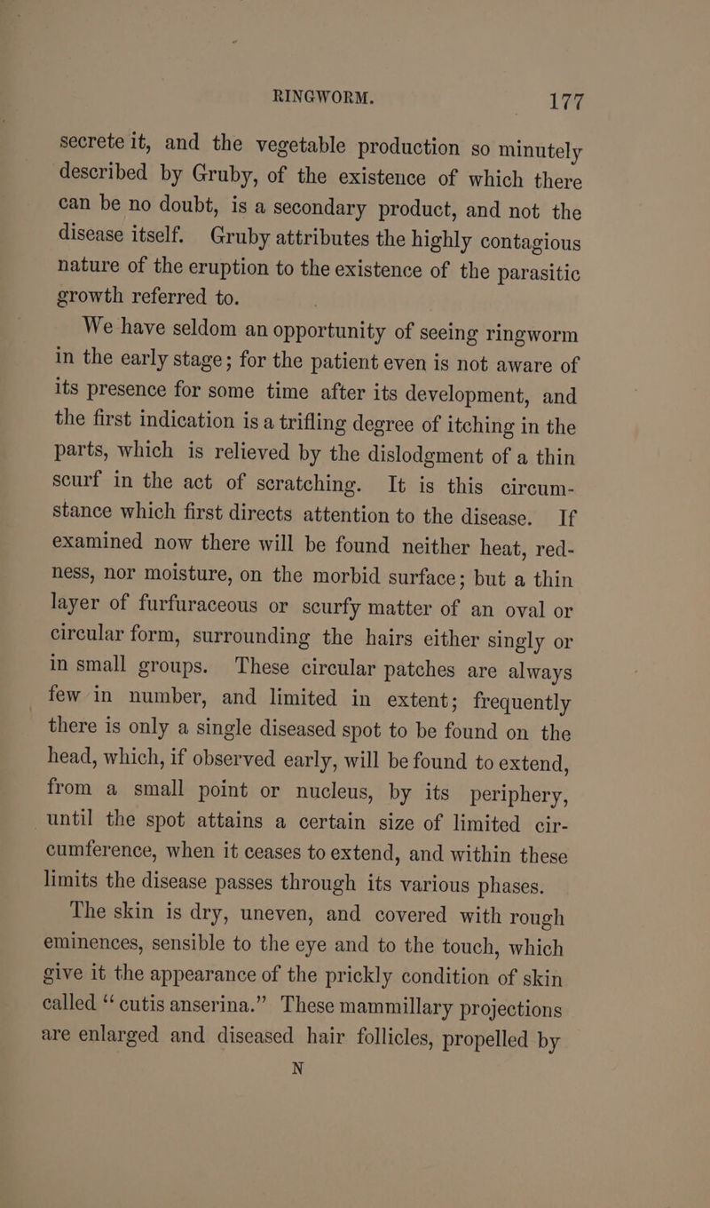 secrete it, and the vegetable production so minutely described by Gruby, of the existence of which there can be no doubt, is a secondary product, and not the disease itself. Gruby attributes the highly contagious nature of the eruption to the existence of the parasitic growth referred to. We have seldom an opportunity of seeing ringworm in the early stage; for the patient even is not aware of its presence for some time after its development, and the first indication isa trifling degree of itching in the parts, which is relieved by the dislodgment of a thin scurf in the act of scratching. It is this circum- stance which first directs attention to the disease. If examined now there will be found neither heat, red- hess, nor moisture, on the morbid surface; but a thin layer of furfuraceous or scurfy matter of an oval or circular form, surrounding the hairs either singly or in small groups. These circular patches are always few in number, and limited in extent; frequently there is only a single diseased spot to be found on the head, which, if observed early, will be found to extend, from a small point or nucleus, by its periphery, until the spot attains a certain size of limited cir- cumference, when it ceases to extend, and within these limits the disease passes through its various phases. The skin is dry, uneven, and covered with rough eminences, sensible to the eye and to the touch, which give it the appearance of the prickly condition of skin called “cutis anserina.” These mammillary projections are enlarged and diseased hair follicles, propelled by N