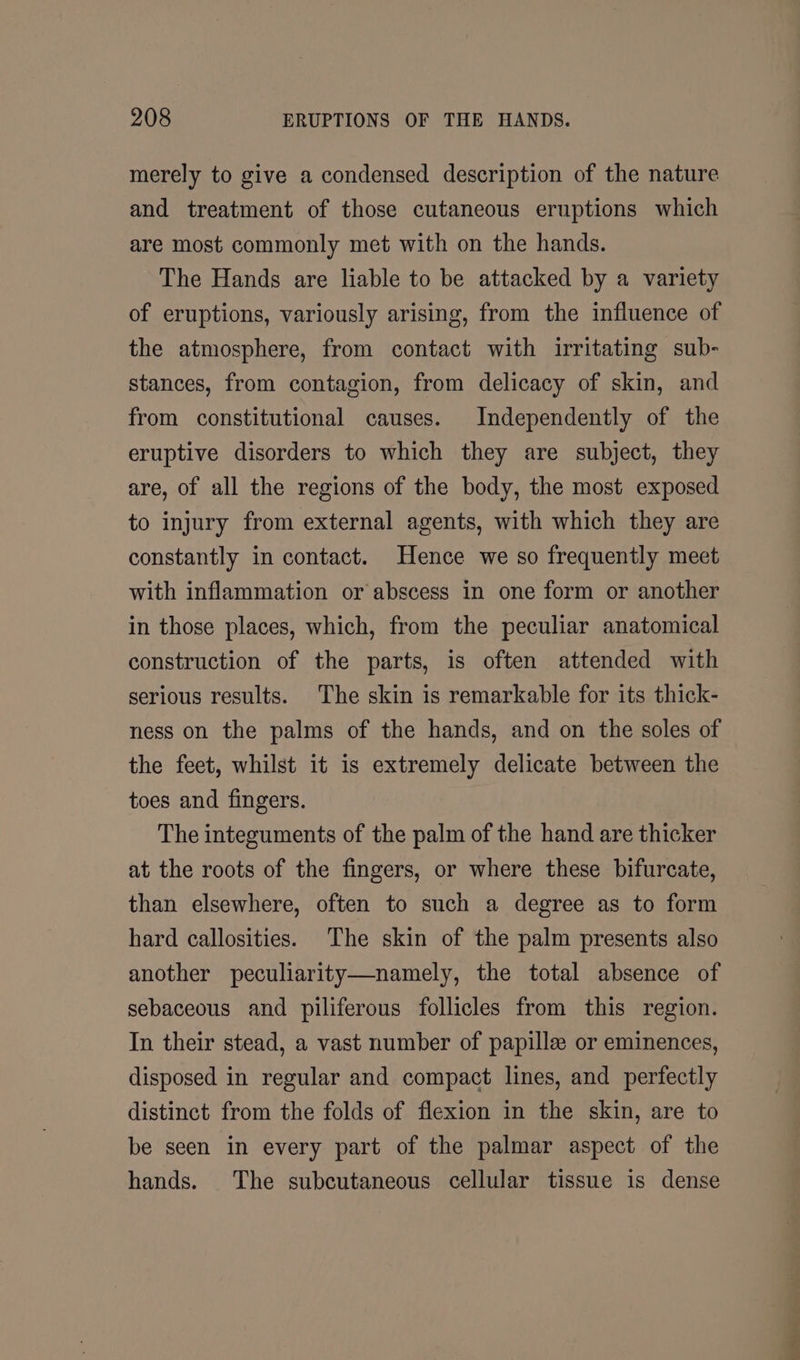 merely to give a condensed description of the nature and treatment of those cutaneous eruptions which are most commonly met with on the hands. The Hands are liable to be attacked by a variety of eruptions, variously arising, from the influence of the atmosphere, from contact with irritating sub- stances, from contagion, from delicacy of skin, and from constitutional causes. Independently of the eruptive disorders to which they are subject, they are, of all the regions of the body, the most exposed to injury from external agents, with which they are constantly in contact. Hence we so frequently meet with inflammation or abscess in one form or another in those places, which, from the peculiar anatomical construction of the parts, is often attended with serious results. The skin is remarkable for its thick- ness on the palms of the hands, and on the soles of the feet, whilst it is extremely delicate between the toes and fingers. The integuments of the palm of the hand are thicker at the roots of the fingers, or where these bifurcate, than elsewhere, often to such a degree as to form hard callosities. The skin of the palm presents also another peculiarity—namely, the total absence of sebaceous and piliferous follicles from this region. In their stead, a vast number of papilla or eminences, disposed in regular and compact lines, and perfectly distinct from the folds of flexion in the skin, are to be seen in every part of the palmar aspect of the hands. The subcutaneous cellular tissue is dense