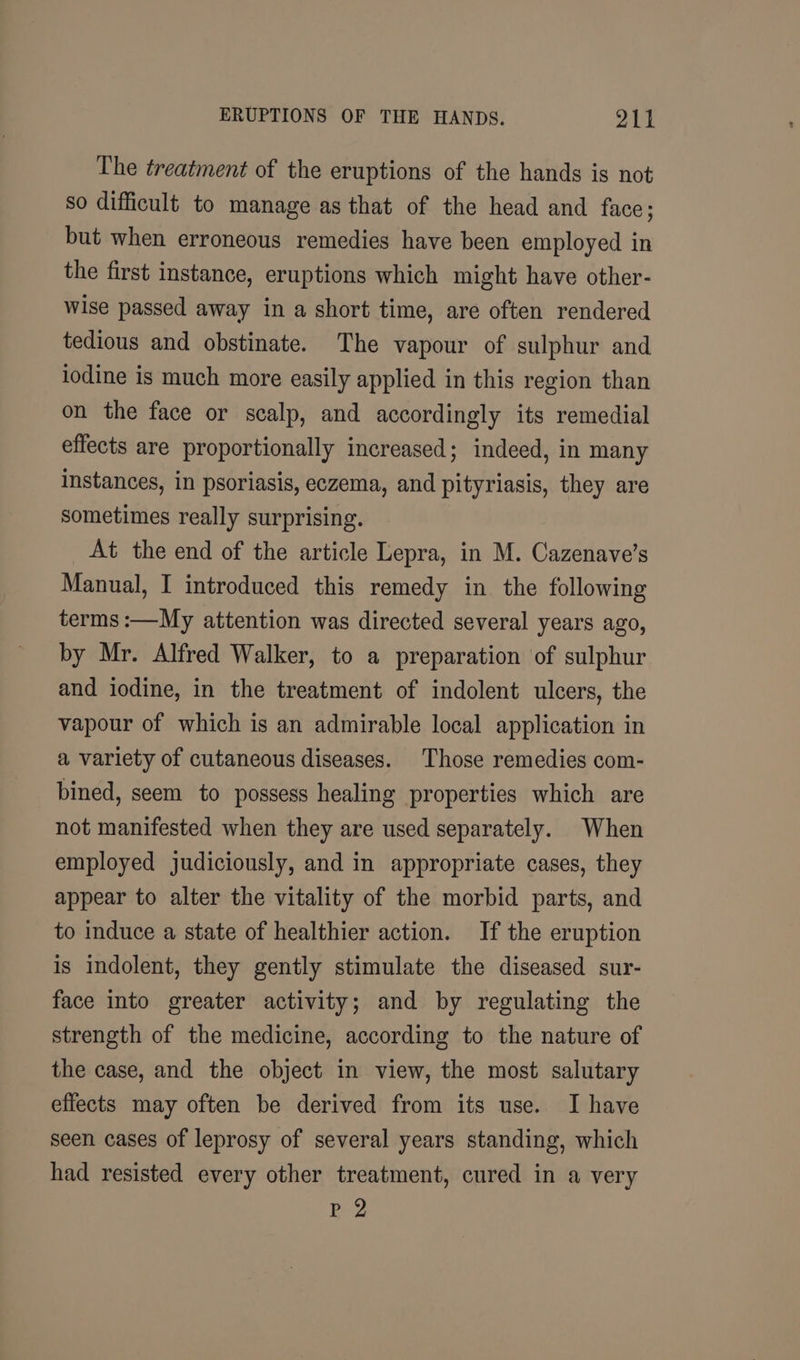 The treatment of the eruptions of the hands is not so difficult to manage as that of the head and face; but when erroneous remedies have been employed in the first instance, eruptions which might have other- wise passed away in a short time, are often rendered tedious and obstinate. The vapour of sulphur and iodine is much more easily applied in this region than on the face or scalp, and accordingly its remedial effects are proportionally increased; indeed, in many instances, in psoriasis, eczema, and pityriasis, they are sometimes really surprising. At the end of the article Lepra, in M. Cazenave’s Manual, I introduced this remedy in. the following terms :—My attention was directed several years ago, by Mr. Alfred Walker, to a preparation of sulphur and iodine, in the treatment of indolent ulcers, the vapour of which is an admirable local application in a variety of cutaneous diseases. Those remedies com- bined, seem to possess healing properties which are not manifested when they are used separately. When employed judiciously, and in appropriate cases, they appear to alter the vitality of the morbid parts, and to induce a state of healthier action. If the eruption is indolent, they gently stimulate the diseased sur- face into greater activity; and by regulating the strength of the medicine, according to the nature of the case, and the object in view, the most salutary effects may often be derived from its use. I have seen cases of leprosy of several years standing, which had resisted every other treatment, cured in a very Pp 2