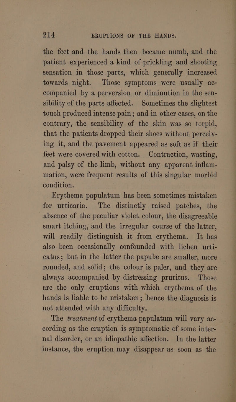 the feet and the hands then became numb, and the patient experienced a kind of prickling and shooting sensation in those parts, which generally increased towards night. Those symptoms were usually ac- companied by a perversion or diminution in the sen- sibility of the parts affected. Sometimes the slightest touch produced intense pain; and in other cases, on the contrary, the sensibility of the skin was so torpid, that the patients dropped their shoes without perceiv- ing it, and the pavement appeared as soft as if their feet were covered with cotton. Contraction, wasting, and palsy of the limb, without any apparent inflam- mation, were frequent results of this singular morbid condition. Krythema papulatum has been sometimes mistaken for urticaria. The distinctly raised patches, the absence of the peculiar violet. colour, the disagreeable smart itching, and the irregular course of the latter, will readily distinguish it from erythema. It has also been occasionally confounded with lichen urti- catus; but in the latter the papule are smaller, more rounded, and solid; the colour is paler, and they are always accompanied by distressing pruritus. Those are the only eruptions with which erythema of the hands is liable to be mistaken; hence the diagnosis is not attended with any difficulty. The treatment of erythema papulatum will vary ac- cording as the eruption is symptomatic of some inter- nal disorder, or an idiopathic affection. In the latter instance, the eruption may disappear as soon as the