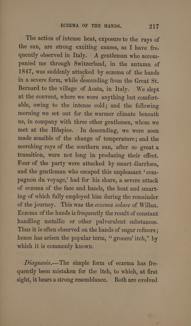 The action of intense heat, exposure to the rays of the sun, are strong exciting causes, as I have fre- quently observed in Italy. A gentleman who accom- panied me through Switzerland, in the autumn of 1847, was suddenly attacked by eczema of the hands in a severe form, while descending from the Great St. Bernard to the village of Aosta, in Italy. We slept at the convent, where we were anything but comfort- able, owing to the intense cold; and the following morning we set out for the warmer climate beneath us, In company with three other gentlemen, whom we met at the Hospice. In descending, we were soon made sensible of the change of temperature; and the scorching rays of the southern sun, after so great a transition, were not long in producing their effect. Four of the party were attacked by smart diarrhea, and the gentleman who escaped this unpleasant ‘ com- pagnon du voyage,’ had for his share, a severe attack of eczema of the face and hands, the heat and smart- ing of which fully employed him during the remainder of the journey. This was the eczema solare of Willan. Eczema of the hands is frequently the result of constant handling metallic or other pulverulent substances. Thus it is often observed on the hands of sugar refiners ; hence has arisen the popular term, “ grocers’ itch,” by which it is commonly known. Diagnosis.—The simple form of eczema has fre- quently been mistaken for the itch, to which, at first _sight, 1t bears a strong resemblance. Both are evolved