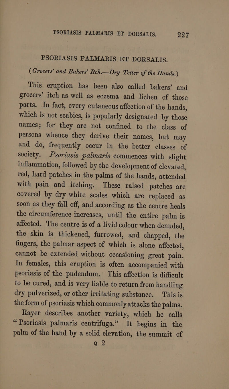 PSORIASIS PALMARIS ET DORSALIS. 22° PSORIASIS PALMARIS ET DORSALIS. ( Grocers’ and Bakers’ Lich.—Dry Tetter of the Hands.) This eruption has been also called bakers’ and grocers’ itch as well as eczema and lichen of those parts. In fact, every cutaneous affection of the hands, which is not scabies, is popularly designated by those names; for they are not confined to the class of persons whence they derive their names, but may and do, frequently occur in the better classes of society. Psoriasis palmaris commences with slight inflammation, followed by the development of elevated, red, hard patches in the palms of the hands, attended with pain and itching. These raised patches are covered by dry white scales which are replaced as soon as they fall off, and according as the centre heals the circumference increases, until the entire palm is affected. The centre is of a livid colour when denuded, the skin is thickened, furrowed, and chapped, the fingers, the palmar aspect of which is alone affected, cannot be extended without occasioning great pain. In females, this eruption is often accompanied with psoriasis of the pudendum. This affection is difficult to be cured, and is very liable to return from handling dry pulverized, or other irritating substance. This is the form of psoriasis which commonly attacks the palms. Rayer describes another variety, which he calls “Psoriasis palmaris centrifuga.” It begins in the palm of the hand by a solid elevation, the summit of Q 2