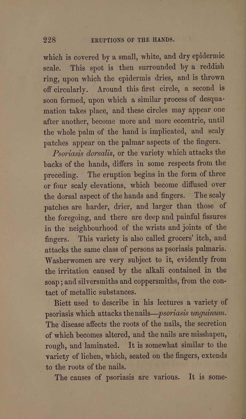 which is covered by a small, white, and dry epidermic scale. This spot is then surrounded by a reddish ring, upon which the epidermis dries, and is thrown off circularly. Around this first circle, a second is soon formed, upon which a similar process of desqua- mation takes place, and these circles may appear one after another, become more and more eccentric, until the whole palm of the hand is implicated, and scaly patches appear on the palmar aspects of the fingers. Psoriasis dorsalis, or the variety which attacks the backs of the hands, differs in some respects from the preceding. The eruption begins in the form of three or four scaly elevations, which become diffused over the dorsal aspect of the hands and fingers. The scaly patches are harder, drier, and larger than those of the foregoing, and there are deep and painful fissures in the neighbourhood of the wrists and joints of the fingers. This variety is also called grocers’ itch, and attacks the same class of persons as psoriasis palmaris. Washerwomen are very subject to it, evidently from the irritation caused by the alkali contained in the soap; and silversmiths and coppersmiths, from the con- tact of metallic substances. Biett used to describe in his lectures a variety of psoriasis which attacks thenails—psoriasis unguinum. The disease affects the roots of the nails, the secretion of which becomes altered, and the nails are misshapen, rough, and laminated. It is somewhat similar to the variety of lichen, which, seated on the fingers, extends to the roots of the nails. The causes of psoriasis are various. It is some-