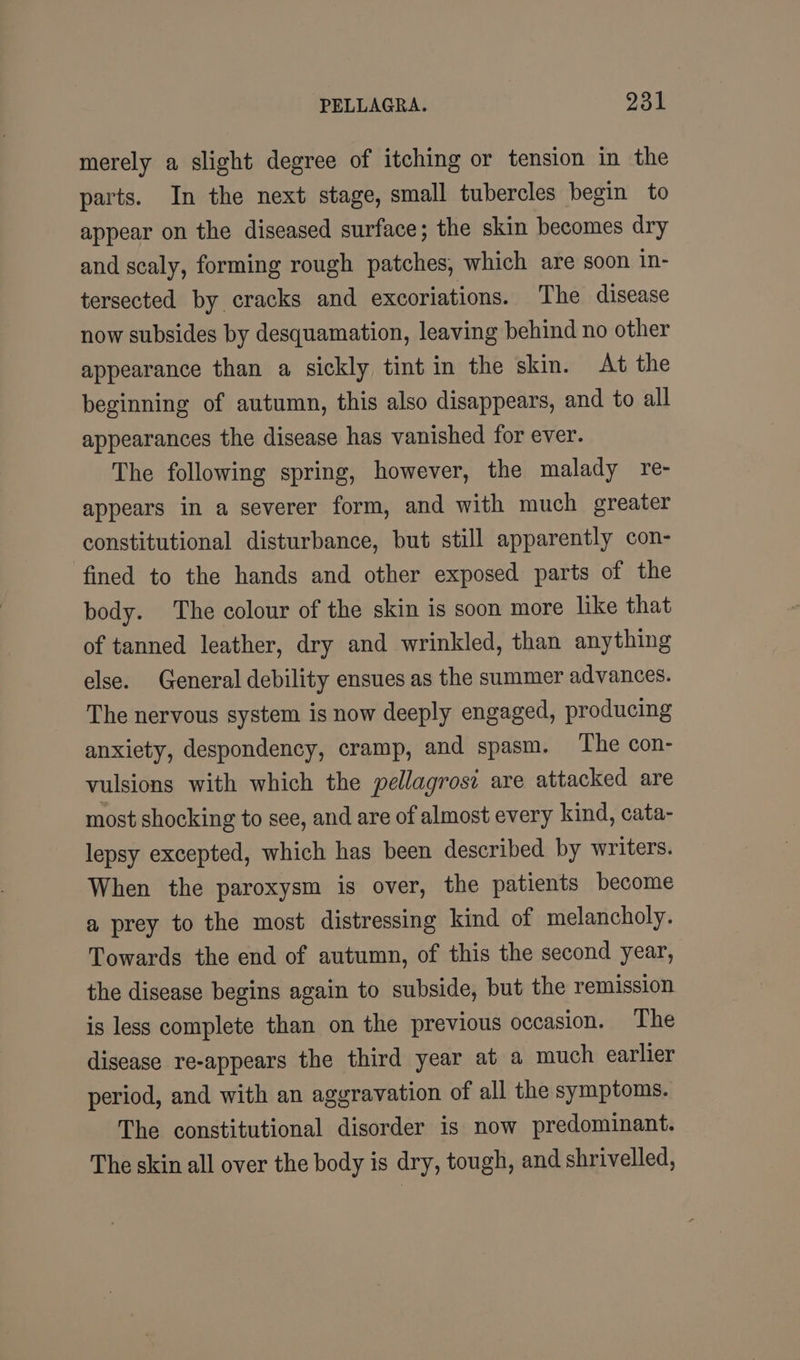 PELLAGRA. 931 merely a slight degree of itching or tension in the parts. In the next stage, small tubercles begin to appear on the diseased surface; the skin becomes dry and scaly, forming rough patches, which are soon in- tersected by cracks and excoriations. The disease now subsides by desquamation, leaving behind no other appearance than a sickly tint in the skin. At the beginning of autumn, this also disappears, and to all appearances the disease has vanished for ever. The following spring, however, the malady re- appears in a severer form, and with much greater constitutional disturbance, but still apparently con- fined to the hands and other exposed parts of the body. The colour of the skin is soon more like that of tanned leather, dry and wrinkled, than anything else. General debility ensues as the summer advances. The nervous system is now deeply engaged, producing anxiety, despondency, cramp, and spasm. The con- vulsions with which the pellagrosi are attacked are most shocking to see, and are of almost every kind, cata- lepsy excepted, which has been described by writers. When the paroxysm is over, the patients become a prey to the most distressing kind of melancholy. Towards the end of autumn, of this the second year, the disease begins again to subside, but the remission is less complete than on the previous occasion. The disease re-appears the third year at a much earlier period, and with an aggravation of all the symptoms. The constitutional disorder is now predominant. The skin all over the body is dry, tough, and shriveled,