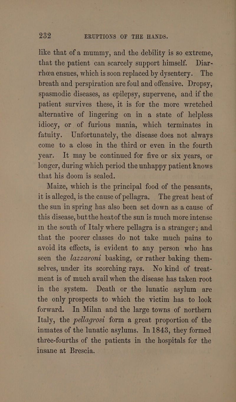 like that ofa mummy, and the debility is so extreme, that the patient can scarcely support himself. Diar- rhcea ensues, which is soon replaced by dysentery. The breath and perspiration are foul and offensive. Dropsy, spasmodic diseases, as epilepsy, supervene, and if the patient survives these, it is for the more wretched alternative of lingering on in a state of helpless idiocy, or of furious mania, which terminates in fatuity. Unfortunately, the disease does not always come to a close in the third or even in the fourth year. It may be continued for five or six years, or longer, during which period the unhappy patient knows that his doom is sealed. Maize, which is the principal food of the peasants, it is alleged, is the cause of pellagra. The great heat of the sun in spring has also been set down as a cause of this disease, but the heatof the sun is much more intense in the south of Italy where pellagra is a stranger; and that the poorer classes do not take much pains to avoid its effects, is evident to any person who has seen the /azzaroni basking, or rather baking them- selves, under its scorching rays. No kind of treat- ment is of much avail when the disease has taken root in the system. Death or the lunatic asylum are the only prospects to which the victim has to look forward. In Milan and the large towns of northern Italy, the pellagrost form a great proportion of the inmates of the lunatic asylums. In 1843, they formed three-fourths of the patients in the hospitals for the insane at Brescia.