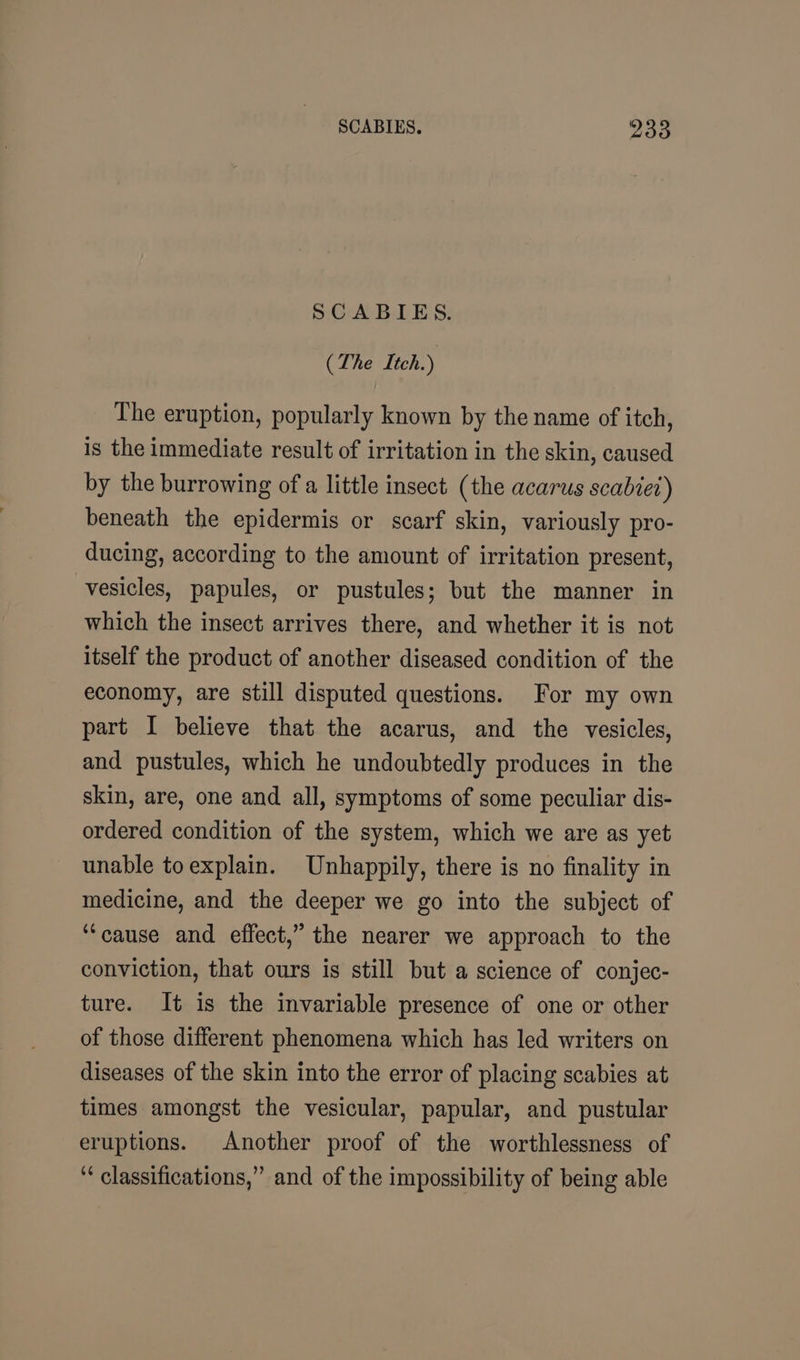 SCABIES. (The Itch.) The eruption, popularly known by the name of itch, is the immediate result of irritation in the skin, caused by the burrowing of a little insect (the acarus scabiet) beneath the epidermis or scarf skin, variously pro- ducing, according to the amount of irritation present, vesicles, papules, or pustules; but the manner in which the insect arrives there, and whether it is not itself the product of another diseased condition of the economy, are still disputed questions. For my own part I believe that the acarus, and the vesicles, and pustules, which he undoubtedly produces in the skin, are, one and all, symptoms of some peculiar dis- ordered condition of the system, which we are as yet unable toexplain. Unhappily, there is no finality in medicine, and the deeper we go into the subject of ‘“‘cause and effect,” the nearer we approach to the conviction, that ours is still but a science of conjec- ture. It is the invariable presence of one or other of those different phenomena which has led writers on diseases of the skin into the error of placing scabies at times amongst the vesicular, papular, and pustular eruptions. Another proof of the worthlessness of ‘* classifications,” and of the impossibility of being able