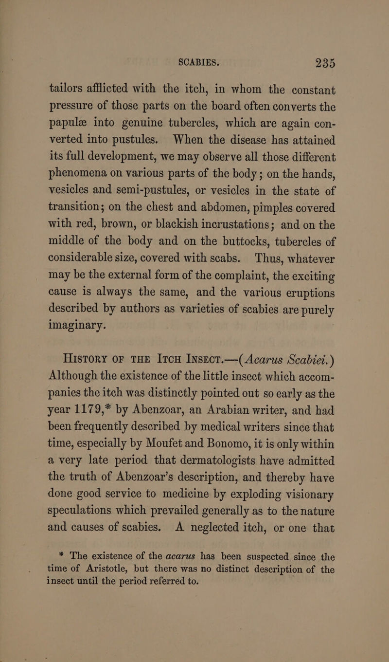 tailors afflicted with the itch, in whom the constant pressure of those parts on the board often converts the papule into genuine tubercles, which are again con- verted into pustules. When the disease has attained its full development, we may observe all those different phenomena on various parts of the body; on the hands, vesicles and semi-pustules, or vesicles in the state of transition; on the chest and abdomen, pimples covered with red, brown, or blackish incrustations; and on the middle of the body and on the buttocks, tubercles of considerable size, covered with scabs. Thus, whatever may be the external form of the complaint, the exciting cause is always the same, and the various eruptions described by authors as varieties of scabies are og imaginary. History or THE Itcu Insect.—(Acarus Scabiei.) Although the existence of the little insect which accom- panies the itch was distinctly pointed out so early as the year 1179,* by Abenzoar, an Arabian writer, and had been frequently described by medical writers since that time, especially by Moufet and Bonomo, it is only within a very late period that dermatologists have admitted the truth of Abenzoar’s description, and thereby have done good service to medicine by exploding visionary speculations which prevailed generally as to the nature and causes of scabies. &lt;A neglected itch, or one that * The existence of the acarus has been suspected since the time of Aristotle, but there was no distinct description of the insect until the period referred to.