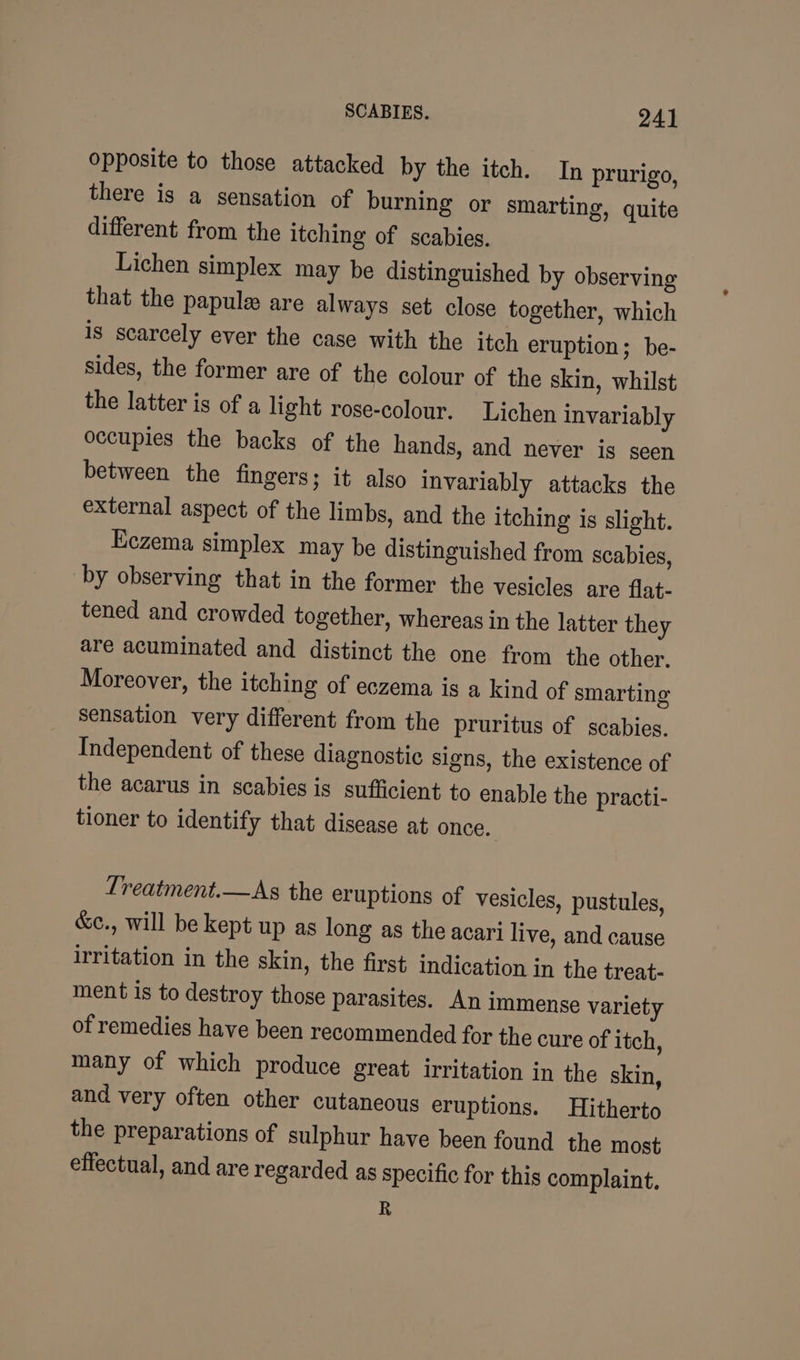 opposite to those attacked by the itch. In prurigo, there is a sensation of burning or smarting, quite different from the itching of scabies. Lichen simplex may be distinguished by observing that the papule are always set close together, which Is scarcely ever the case with the itch eruption; be- sides, the former are of the colour of the skin, whilst the latter is of a light rose-colour. Lichen invariably occupies the backs of the hands, and never is seen between the fingers; it also invariably attacks the external aspect of the limbs, and the itching is slight. Eczema simplex may be distinguished from scabies, by observing that in the former the vesicles are flat- tened and crowded together, whereas in the latter they are acuminated and distinct the one from the other, Moreover, the itching of eczema is a kind of smarting sensation very different from the pruritus of scabies. Independent of these diagnostic signs, the existence of the acarus in scabies is sufficient to enable the practi- tioner to identify that disease at once. Treatment.—As the eruptions of vesicles, pustules, &amp;c., will be kept up as long as the acari live, and cause irritation in the skin, the first indication in the treat- ment is to destroy those parasites. An immense variety of remedies have been recommended for the cure of itch, many of which produce great irritation in the skin, and very often other cutaneous eruptions. Hitherto the preparations of sulphur have been found the most effectual, and are regarded as specific for this complaint. R